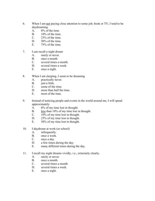 6.    When I am not paying close attention to some job, book or TV, I tend to be
      daydreaming
      A.     0% of the time.
      B.     10% of the time.
      C.     25% of the time.
      D.     50% of the time.
      E.     75% of the time.

7.    I can recall a night dream
      A.      rarely or never.
      B.      once a month.
      C.      several times a month.
      D.      several times a week.
      E.      once a night.

8.    When I am sleeping, I seem to be dreaming
      A.    practically never.
      B.    just a little.
      C.    some of the time.
      D.    more than half the time.
      E.    most of the time.

9.    Instead of noticing people and events in the world around me, I will spend
      approximately
      A.     0% of my time lost in thought.
      B.     less than 10% of my time lost in thought.
      C.     10% of my time lost in thought.
      D.     25% of my time lost in thought.
      E.     50% of my time lost in thought.

10.   I daydream at work (or school)
      A.     infrequently.
      B.     once a week.
      C.     once a day.
      D.     a few times during the day.
      E.     many different times during the day.

11.   I recall my night dreams vividly, i.e., extremely clearly,
      A.       rarely or never.
      B.       once a month.
      C.       several times a month.
      D.       several times a week.
      E.       once a night.
 