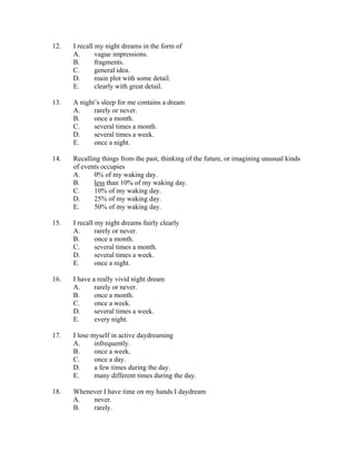 12.   I recall my night dreams in the form of
      A.       vague impressions.
      B.       fragments.
      C.       general idea.
      D.       main plot with some detail.
      E.       clearly with great detail.

13.   A night’s sleep for me contains a dream
      A.     rarely or never.
      B.     once a month.
      C.     several times a month.
      D.     several times a week.
      E.     once a night.

14.   Recalling things from the past, thinking of the future, or imagining unusual kinds
      of events occupies
      A.     0% of my waking day.
      B.     less than 10% of my waking day.
      C.     10% of my waking day.
      D.     25% of my waking day.
      E.     50% of my waking day.

15.   I recall my night dreams fairly clearly
      A.       rarely or never.
      B.       once a month.
      C.       several times a month.
      D.       several times a week.
      E.       once a night.

16.   I have a really vivid night dream
      A.      rarely or never.
      B.      once a month.
      C.      once a week.
      D.      several times a week.
      E.      every night.

17.   I lose myself in active daydreaming
      A.      infrequently.
      B.      once a week.
      C.      once a day.
      D.      a few times during the day.
      E.      many different times during the day.

18.   Whenever I have time on my hands I daydream
      A.   never.
      B.   rarely.
 