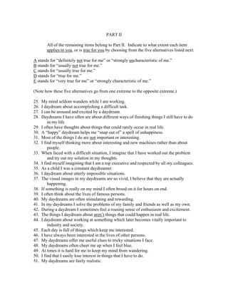 PART II

         All of the remaining items belong to Part II. Indicate to what extent each item
         applies to you, or is true for you by choosing from the five alternatives listed next.

A stands for “definitely not true for me” or “strongly uncharacteristic of me.”
B stands for “usually not true for me.”
C stands for “usually true for me.”
D stands for “true for me.”
E stands for “very true for me” or “strongly characteristic of me.”

(Note how these five alternatives go from one extreme to the opposite extreme.)

25.   My mind seldom wanders while I am working.
26.   I daydream about accomplishing a difficult task.
27.   I can be aroused and excited by a daydream.
28.   Daydreams I have often are about different ways of finishing things I still have to do
          in my life.
29.   I often have thoughts about things that could rarely occur in real life.
30.   A “happy” daydream helps me “snap out of” a spell of unhappiness.
31.   Most of the things I do are not important or interesting.
32.   I find myself thinking more about interesting and new machines rather than about
          people.
33.   When faced with a difficult situation, I imagine that I have worked out the problem
          and try out my solution in my thoughts.
34.   I find myself imagining that I am a top executive and respected by all my colleagues.
35.   As a child I was a constant daydreamer.
36.   I daydream about utterly impossible situations.
37.   The visual images in my daydreams are so vivid, I believe that they are actually
          happening.
38.   If something is really on my mind I often brood on it for hours on end.
39.   I often think about the lives of famous persons.
40.   My daydreams are often stimulating and rewarding.
41.   In my daydreams I solve the problems of my family and friends as well as my own.
42.   During a daydream I sometimes feel a rousing sense of enthusiasm and excitement.
43.   The things I daydream about aren’t things that could happen in real life.
44.   I daydream about working at something which later becomes vitally important to
          industry and society.
45.   Each day is full of things which keep me interested.
46.   I have always been interested in the lives of other persons.
47.   My daydreams offer me useful clues to tricky situations I face.
48.   My daydreams often cheer me up when I feel blue.
49.   At times it is hard for me to keep my mind from wandering.
50.   I find that I easily lose interest in things that I have to do.
51.   My daydreams are fairly realistic.
 