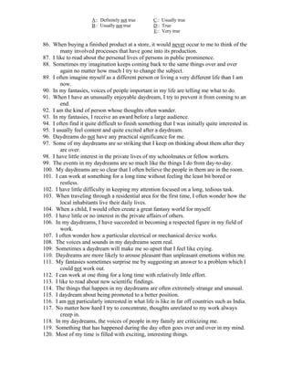 A:: Definitely not true      C:: Usually true
                       B:: Usually not true         D:: True
                                                    E:: Very true

86. When buying a finished product at a store, it would never occur to me to think of the
        many involved processes that have gone into its production.
87. I like to read about the personal lives of persons in public prominence.
88. Sometimes my imagination keeps coming back to the same things over and over
        again no matter how much I try to change the subject.
89. I often imagine myself as a different person or living a very different life than I am
        now.
90. In my fantasies, voices of people important in my life are telling me what to do.
91. When I have an unusually enjoyable daydream, I try to prevent it from coming to an
        end.
92. I am the kind of person whose thoughts often wander.
93. In my fantasies, I receive an award before a large audience.
94. I often find it quite difficult to finish something that I was initially quite interested in.
95. I usually feel content and quite excited after a daydream.
96. Daydreams do not have any practical significance for me.
97. Some of my daydreams are so striking that I keep on thinking about them after they
        are over.
98. I have little interest in the private lives of my schoolmates or fellow workers.
99. The events in my daydreams are so much like the things I do from day-to-day.
100. My daydreams are so clear that I often believe the people in them are in the room.
101. I can work at something for a long time without feeling the least bit bored or
        restless.
102. I have little difficulty in keeping my attention focused on a long, tedious task.
103. When traveling through a residential area for the first time, I often wonder how the
        local inhabitants live their daily lives.
104. When a child, I would often create a great fantasy world for myself.
105. I have little or no interest in the private affairs of others.
106. In my daydreams, I have succeeded in becoming a respected figure in my field of
        work.
107. I often wonder how a particular electrical or mechanical device works.
108. The voices and sounds in my daydreams seem real.
109. Sometimes a daydream will make me so upset that I feel like crying.
110. Daydreams are more likely to arouse pleasant than unpleasant emotions within me.
111. My fantasies sometimes surprise me by suggesting an answer to a problem which I
        could not work out.
112. I can work at one thing for a long time with relatively little effort.
113. I like to read about new scientific findings.
114. The things that happen in my daydreams are often extremely strange and unusual.
115. I daydream about being promoted to a better position.
116. I am not particularly interested in what life is like in far off countries such as India.
117. No matter how hard I try to concentrate, thoughts unrelated to my work always
        creep in.
118. In my daydreams, the voices of people in my family are criticizing me.
119. Something that has happened during the day often goes over and over in my mind.
120. Most of my time is filled with exciting, interesting things.
 