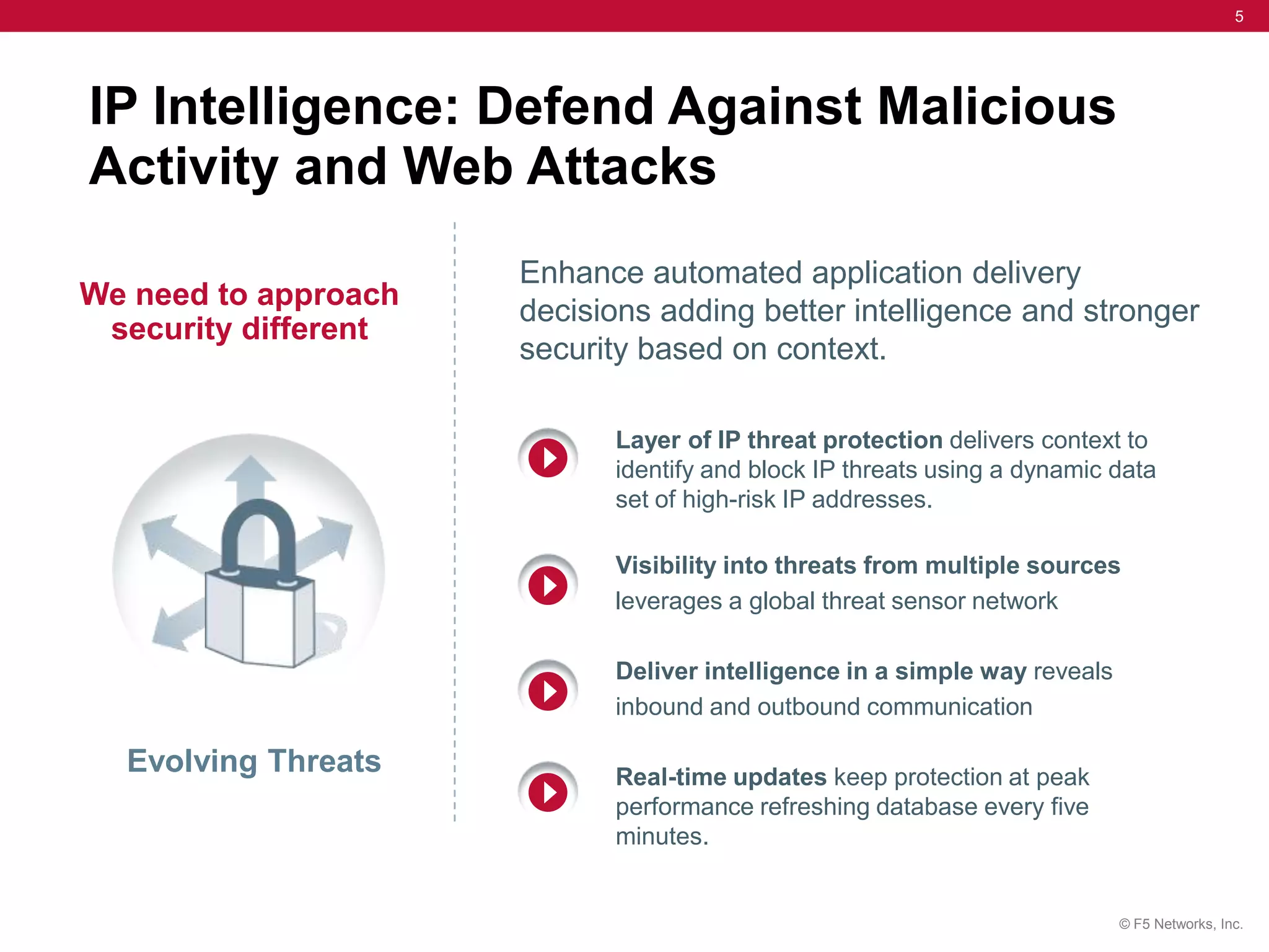 5




IP Intelligence: Defend Against Malicious
Activity and Web Attacks
                      Enhance automated application delivery
We need to approach
                      decisions adding better intelligence and stronger
 security different
                      security based on context.

                            Layer of IP threat protection delivers context to
                            identify and block IP threats using a dynamic data
                            set of high-risk IP addresses.

                            Visibility into threats from multiple sources
                            leverages a global threat sensor network

                            Deliver intelligence in a simple way reveals
                            inbound and outbound communication

  Evolving Threats          Real-time updates keep protection at peak
                            performance refreshing database every five
                            minutes.


                                                                           © F5 Networks, Inc.
 