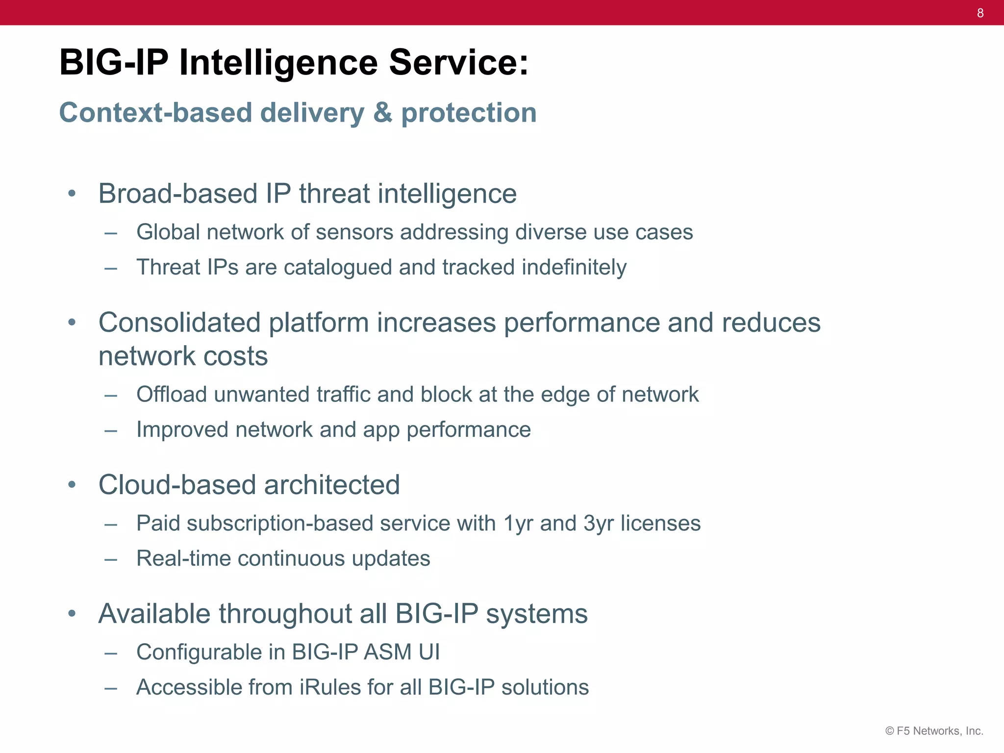8



BIG-IP Intelligence Service:
Context-based delivery & protection

• Broad-based IP threat intelligence
   – Global network of sensors addressing diverse use cases
   – Threat IPs are catalogued and tracked indefinitely

• Consolidated platform increases performance and reduces
  network costs
   – Offload unwanted traffic and block at the edge of network
   – Improved network and app performance

• Cloud-based architected
   – Paid subscription-based service with 1yr and 3yr licenses
   – Real-time continuous updates

• Available throughout all BIG-IP systems
   – Configurable in BIG-IP ASM UI
   – Accessible from iRules for all BIG-IP solutions
                                                                 © F5 Networks, Inc.
 