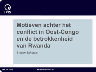 24



                                     Motieven achter het
                                   conflict in Oost-Congo

                Motieven achter het
                conflict in Oost-Congo
                en de betrokkenheid
                van Rwanda
                Steven Spittaels




Jan. 29, 2009                  www.ipisresearch.be      1
 