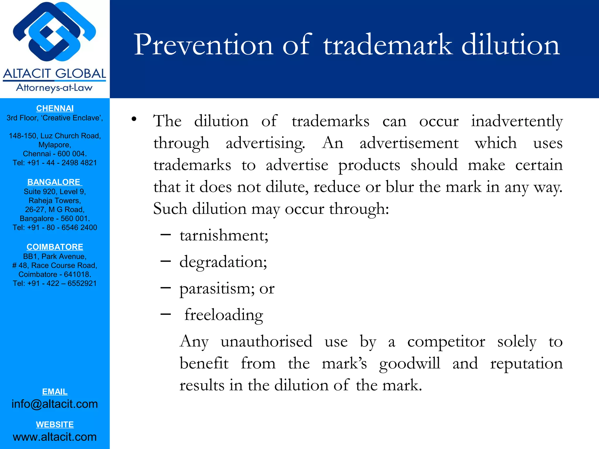 Prevention of trademark dilution
         CHENNAI
3rd Floor, ‘Creative Enclave’,
                                 • The dilution of trademarks can occur inadvertently
148-150, Luz Church Road,
         Mylapore,
    Chennai - 600 004.
                                   through advertising. An advertisement which uses
 Tel: +91 - 44 - 2498 4821
                                   trademarks to advertise products should make certain
      BANGALORE
    Suite 920, Level 9,            that it does not dilute, reduce or blur the mark in any way.
      Raheja Towers,
     26-27, M G Road,
   Bangalore - 560 001.
                                   Such dilution may occur through:
                                    – tarnishment;
 Tel: +91 - 80 - 6546 2400

      COIMBATORE
    BB1, Park Avenue,
 # 48, Race Course Road,            – degradation;
   Coimbatore - 641018.
 Tel: +91 - 422 – 6552921
                                    – parasitism; or
                                    – freeloading
                                       Any unauthorised use by a competitor solely to
                                       benefit from the mark’s goodwill and reputation
           EMAIL                       results in the dilution of the mark.
 info@altacit.com
         WEBSITE
 www.altacit.com
 