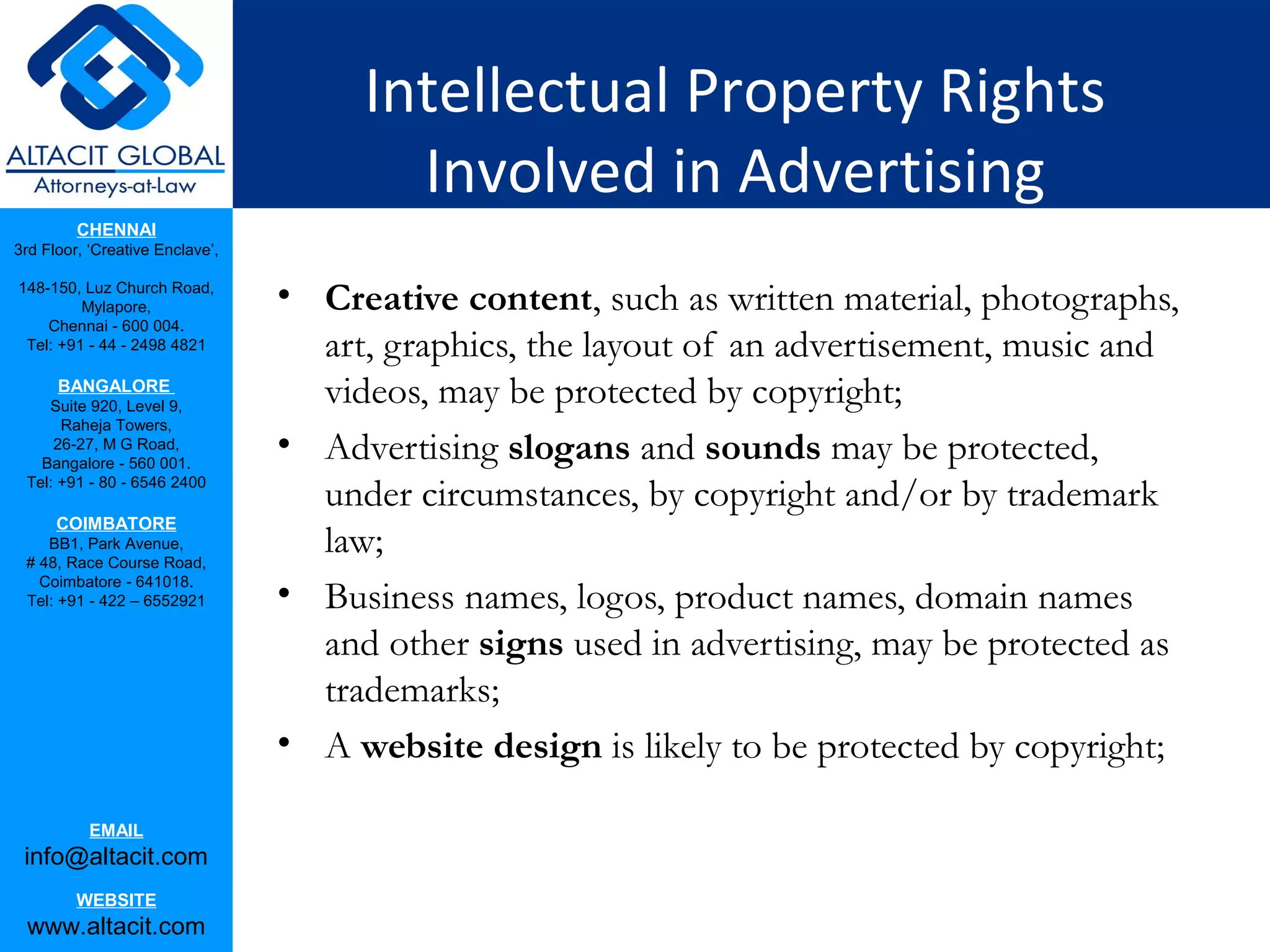 Intellectual Property Rights
                                        Involved in Advertising
         CHENNAI
3rd Floor, ‘Creative Enclave’,

148-150, Luz Church Road,
         Mylapore,               • Creative content, such as written material, photographs,
    Chennai - 600 004.
 Tel: +91 - 44 - 2498 4821         art, graphics, the layout of an advertisement, music and
      BANGALORE
    Suite 920, Level 9,
                                   videos, may be protected by copyright;
      Raheja Towers,
     26-27, M G Road,
   Bangalore - 560 001.
                                 • Advertising slogans and sounds may be protected,
 Tel: +91 - 80 - 6546 2400
                                   under circumstances, by copyright and/or by trademark
      COIMBATORE
    BB1, Park Avenue,
 # 48, Race Course Road,
                                   law;
   Coimbatore - 641018.
 Tel: +91 - 422 – 6552921        • Business names, logos, product names, domain names
                                   and other signs used in advertising, may be protected as
                                   trademarks;
                                 • A website design is likely to be protected by copyright;

           EMAIL
 info@altacit.com
         WEBSITE
 www.altacit.com
 