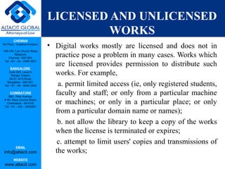 CHENNAI
3rd Floor, ‘Creative Enclave’,
148-150, Luz Church Road,
Mylapore,
Chennai - 600 004.
Tel: +91 - 44 - 2498 4821
BANGALORE
Suite 920, Level 9,
Raheja Towers,
26-27, M G Road,
Bangalore - 560 001.
Tel: +91 - 80 - 6546 2400
COIMBATORE
BB1, Park Avenue,
# 48, Race Course Road,
Coimbatore - 641018.
Tel: +91 - 422 – 6552921
EMAIL
info@altacit.com
WEBSITE
www.altacit.com
LICENSED AND UNLICENSED
WORKS
• Digital works mostly are licensed and does not in
practice pose a problem in many cases. Works which
are licensed provides permission to distribute such
works. For example,
a. permit limited access (ie, only registered students,
faculty and staff; or only from a particular machine
or machines; or only in a particular place; or only
from a particular domain name or names);
b. not allow the library to keep a copy of the works
when the license is terminated or expires;
c. attempt to limit users' copies and transmissions of
the works;
 