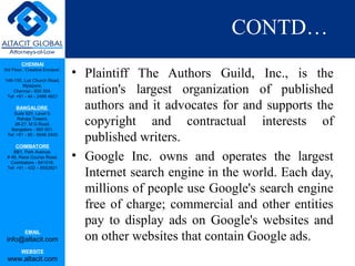 CHENNAI
3rd Floor, ‘Creative Enclave’,
148-150, Luz Church Road,
Mylapore,
Chennai - 600 004.
Tel: +91 - 44 - 2498 4821
BANGALORE
Suite 920, Level 9,
Raheja Towers,
26-27, M G Road,
Bangalore - 560 001.
Tel: +91 - 80 - 6546 2400
COIMBATORE
BB1, Park Avenue,
# 48, Race Course Road,
Coimbatore - 641018.
Tel: +91 - 422 – 6552921
EMAIL
info@altacit.com
WEBSITE
www.altacit.com
CONTD…
• Plaintiff The Authors Guild, Inc., is the
nation's largest organization of published
authors and it advocates for and supports the
copyright and contractual interests of
published writers.
• Google Inc. owns and operates the largest
Internet search engine in the world. Each day,
millions of people use Google's search engine
free of charge; commercial and other entities
pay to display ads on Google's websites and
on other websites that contain Google ads.
 