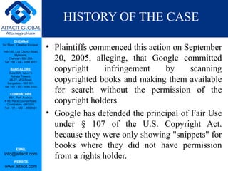 CHENNAI
3rd Floor, ‘Creative Enclave’,
148-150, Luz Church Road,
Mylapore,
Chennai - 600 004.
Tel: +91 - 44 - 2498 4821
BANGALORE
Suite 920, Level 9,
Raheja Towers,
26-27, M G Road,
Bangalore - 560 001.
Tel: +91 - 80 - 6546 2400
COIMBATORE
BB1, Park Avenue,
# 48, Race Course Road,
Coimbatore - 641018.
Tel: +91 - 422 – 6552921
EMAIL
info@altacit.com
WEBSITE
www.altacit.com
HISTORY OF THE CASE
• Plaintiffs commenced this action on September
20, 2005, alleging, that Google committed
copyright infringement by scanning
copyrighted books and making them available
for search without the permission of the
copyright holders.
• Google has defended the principal of Fair Use
under § 107 of the U.S. Copyright Act.
because they were only showing "snippets" for
books where they did not have permission
from a rights holder.
 