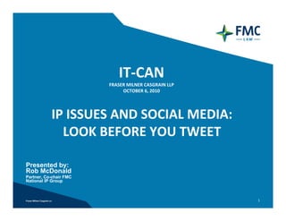 IT‐CAN
                        FRASER MILNER CASGRAIN LLP
                             OCTOBER 6, 2010




           IP ISSUES AND SOCIAL MEDIA:
             LOOK BEFORE YOU TWEET

Presented by:
Rob McDonald
Partner, Co-chair FMC
National IP Group



                                                     1
 