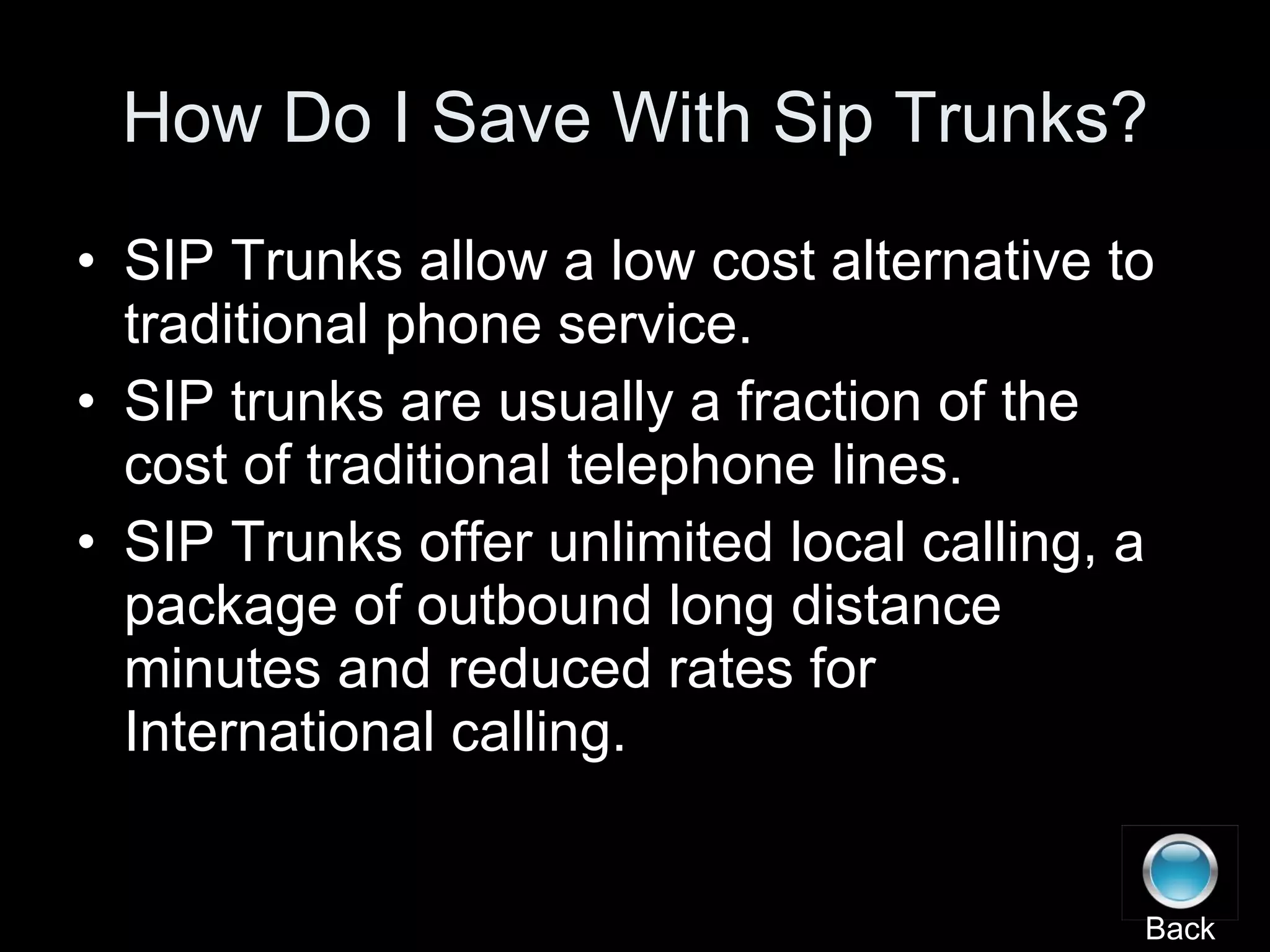 How Do I Save With Sip Trunks? SIP Trunks allow a low cost alternative to traditional phone service. SIP trunks are usually a fraction of the cost of traditional telephone lines. SIP Trunks offer unlimited local calling, a package of outbound long distance minutes and reduced rates for International calling. Back 