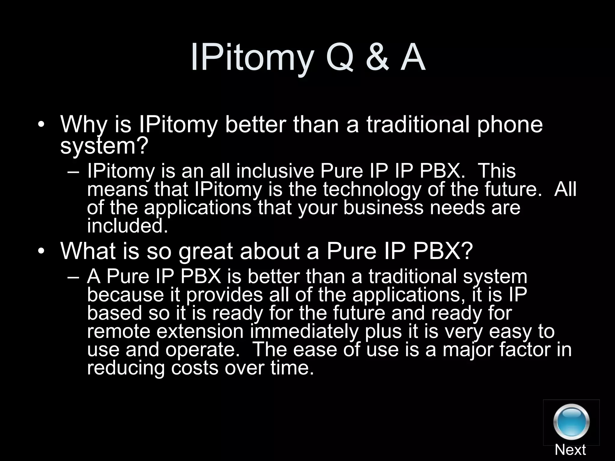 IPitomy Q & A Why is IPitomy better than a traditional phone system? IPitomy is an all inclusive Pure IP IP PBX.  This means that IPitomy is the technology of the future.  All of the applications that your business needs are included. What is so great about a Pure IP PBX? A Pure IP PBX is better than a traditional system because it provides all of the applications, it is IP based so it is ready for the future and ready for remote extension immediately plus it is very easy to use and operate.  The ease of use is a major factor in reducing costs over time. Next 