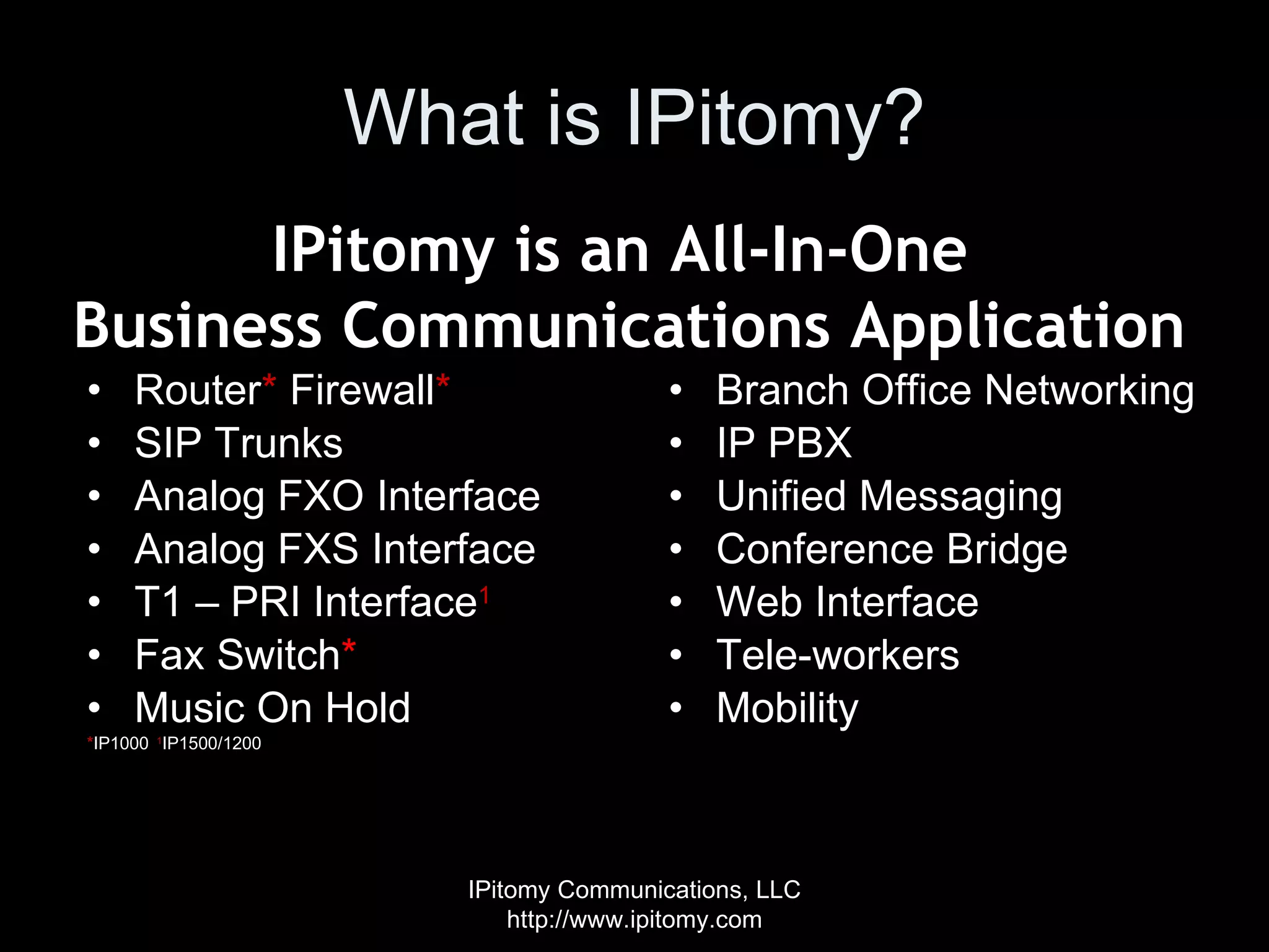 What is IPitomy? Router *  Firewall * SIP Trunks Analog FXO Interface Analog FXS Interface T1 – PRI Interface 1 Fax Switch * Music On Hold * IP1000  1 IP1500/1200 Branch Office Networking IP PBX  Unified Messaging Conference Bridge Web Interface Tele-workers Mobility IPitomy Communications, LLC http://www.ipitomy.com IPitomy is an All-In-One  Business Communications Application 