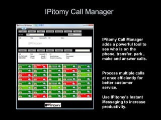 IPitomy Call Manager IPitomy Call Manager adds a powerful tool to see who is on the phone, transfer, park , make and answer calls.  Process multiple calls at once efficiently for better customer service.  Use IPitomy’s Instant Messaging to increase productivity. 