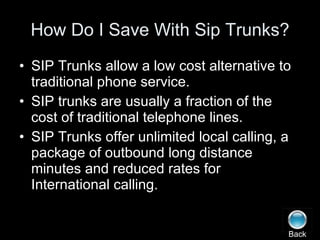 How Do I Save With Sip Trunks? SIP Trunks allow a low cost alternative to traditional phone service. SIP trunks are usually a fraction of the cost of traditional telephone lines. SIP Trunks offer unlimited local calling, a package of outbound long distance minutes and reduced rates for International calling. Back 