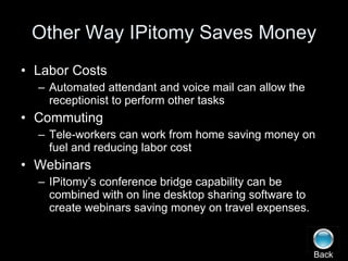 Other Way IPitomy Saves Money Labor Costs Automated attendant and voice mail can allow the receptionist to perform other tasks Commuting Tele-workers can work from home saving money on fuel and reducing labor cost Webinars IPitomy’s conference bridge capability can be combined with on line desktop sharing software to create webinars saving money on travel expenses. Back 