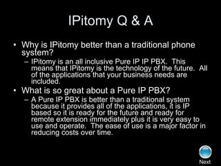 IPitomy Q & A Why is IPitomy better than a traditional phone system? IPitomy is an all inclusive Pure IP IP PBX.  This means that IPitomy is the technology of the future.  All of the applications that your business needs are included. What is so great about a Pure IP PBX? A Pure IP PBX is better than a traditional system because it provides all of the applications, it is IP based so it is ready for the future and ready for remote extension immediately plus it is very easy to use and operate.  The ease of use is a major factor in reducing costs over time. Next 
