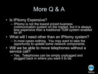 More Q & A Is IPitomy Expensive? IPitomy is not the lowest priced business communication system on the market, but it is always less expensive than a traditional TDM system enabled for IP. What will I need other than an IPitomy system? In most cases nothing.  You may want to take the opportunity to update some network components. Will we be able to move telephones without a service call? Yes.  Telephones can be simply unplugged and plugged back in where you want it to be. Menu 