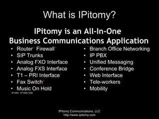 What is IPitomy? Router *  Firewall * SIP Trunks Analog FXO Interface Analog FXS Interface T1 – PRI Interface 1 Fax Switch * Music On Hold * IP1000  1 IP1500/1200 Branch Office Networking IP PBX  Unified Messaging Conference Bridge Web Interface Tele-workers Mobility IPitomy Communications, LLC http://www.ipitomy.com IPitomy is an All-In-One  Business Communications Application 