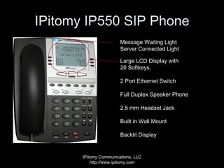 IPitomy IP550 SIP Phone IPitomy Communications, LLC http://www.ipitomy.com Large LCD Display with  20 Softkeys. 2 Port Ethernet Switch Full Duplex Speaker Phone 2.5 mm Headset Jack Built in Wall Mount Backlit Display Message Waiting Light Server Connected Light 