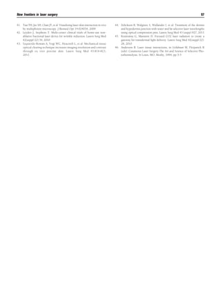 New frontiers in laser surgery
41. Tsai TH, Jee SH, Chan JY, et al: Visualizing laser-skin interaction in vivo
by multiphoton microscopy. J Biomed Opt 14:024034, 2009
42. Leyden J, Stephens T: Multi-center clinical trials of home-use nonablative fractional laser device for wrinkle reduction. Lasers Surg Med
42(suppl 22):34, 2010
43. Izquierdo-Román A, Vogt WC, Hyacinth L, et al: Mechanical tissue
optical clearing technique increases imaging resolution and contrast
through ex vivo porcine skin. Lasers Surg Med 43:814-823,
2011

97
44. Zelickson B, Walgrave S, Wallander I, et al: Treatment of the dermis
and hypodermis junction with water and fat selective laser wavelengths
using optical compression pins. Lasers Surg Med 43 (supp):927, 2011
45. Kositratna G, Manstein D: Focused CO2 laser radiation to create a
gateway for transdermal light delivery. Lasers Surg Med 42(suppl 22):
28, 2010
46. Anderson R: Laser tissue interactions, in Goldman M, Fitzparick R
(eds): Cutaneous Laser Surgery-The Art and Science of Selective Photothermolysis. St Louis, MO, Mosby, 1994, pp 3-5

 