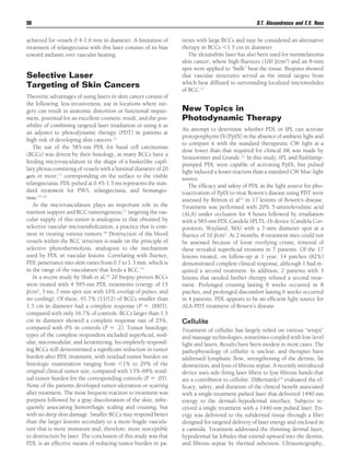 D.T. Alexandrescu and E.V. Ross

90
achieved for vessels 0.4-1.6 mm in diameter. A limitation of
treatment of telangiectasia with this laser consists of its bias
toward melanin over vascular heating.

Selective Laser
Targeting of Skin Cancers
Theoretic advantages of using lasers in skin cancer consist of
the following: less invasiveness, use in locations where surgery can result in anatomic distortion or functional impairment, potential for an excellent cosmetic result, and the possibility of combining targeted laser irradiation or using it as
an adjunct to photodynamic therapy (PDT) in patients at
high risk of developing skin cancers.12
The use of the 585-nm PDL for basal cell carcinomas
(BCCs) was driven by their histology, as many BCCs have a
feeding microvasculature in the shape of a basketlike capillary plexus consisting of vessels with a luminal diameter of 20
␮m or more,13 corresponding on the surface to the visible
telangiectasia. PDL pulsed at 0.45-1.5 ms represents the standard treatment for PWS, telangiectasia, and hemangiomas.14-16
As the microvasculature plays an important role in the
nutrient support and BCC tumorigenesis,17 targeting the vascular supply of this tumor is analogous to that obtained by
selective vascular microembolization, a practice that is common in treating various tumors.18 Destruction of the blood
vessels within the BCC structure is made on the principle of
selective photothermolysis, analogous to the mechanism
used by PDL in vascular lesions. Correlating with ﬂuence,
PDL penetrance into skin varies from 0.7 to 1.3 mm, which is
in the range of the vasculature that feeds a BCC.19
In a recent study by Shah et al,20 20 biopsy-proven BCCs
were treated with 4 595-nm PDL treatments (energy of 15
J/cm2, 3 ms, 7-mm spot size with 10% overlap of pulses, and
no cooling). Of these, 91.7% (11/12) of BCCs smaller than
1.5 cm in diameter had a complete response (P ϭ .0003),
compared with only 16.7% of controls. BCCs larger than 1.5
cm in diameter showed a complete response rate of 25%,
compared with 0% in controls (P ϭ .2). Tumor histologic
types of the complete responders included superﬁcial, nodular, micronodular, and keratinizing. Incompletely responding BCCs still demonstrated a signiﬁcant reduction in tumor
burden after PDL treatment, with residual tumor burden on
histologic examination ranging from Ͻ1% to 29% of the
original clinical tumor size, compared with 13%-68% residual tumor burden for the corresponding controls (P ϭ .05).
None of the patients developed tumor ulceration or scarring
after treatment. The most frequent reaction to treatment was
purpura followed by a gray discoloration of the skin, infrequently associating hemorrhagic scaling and crusting, but
with no deep skin damage. Smaller BCCs may respond better
than the larger lesions secondary to a more-fragile vasculature that is more immature and, therefore, more susceptible
to destruction by laser. The conclusion of this study was that
PDL is an effective means of reducing tumor burden in pa-

tients with large BCCs and may be considered an alternative
therapy in BCCs Ͻ1.5 cm in diameter.
The alexandrite laser has also been used for nonmelanoma
skin cancer, where high ﬂuences (100 J/cm2) and an 8-mm
spot were applied to “bulk” heat the tissue. Biopsies showed
that vascular structures served as the initial targets from
which heat diffused to surrounding localized micronodules
of BCC.21

New Topics in
Photodynamic Therapy
An attempt to determine whether PDL or IPL can activate
protoporphyrin IX (PpIX) in the absence of ambient light and
to compare it with the standard therapeutic CW light at a
dose lower than that required for clinical AK was made by
Strasswimer and Grande.22 In this study, IPL and ﬂashlamppumped PDL were capable of activating PpIX, but pulsed
light induced a lesser reaction than a standard CW blue-light
source.
The efﬁcacy and safety of PDL as the light source for photoactivation of PpIX to treat Bowen’s disease using PDT were
assessed by Britton et al23 in 17 lesions of Bowen’s disease.
Treatment was performed with 20% 5-aminolevulinic acid
(ALA) under occlusion for 4 hours followed by irradiation
with a 585-nm PDL Candela SPLTL-1b device (Candela Corporation, Wayland, MA) with a 7-mm diameter spot at a
ﬂuence of 10 J/cm2. At 2 months, 8 treatment sites could not
be assessed because of loose overlying crusts; removal of
these revealed superﬁcial erosions in 7 patients. Of the 17
lesions treated, on follow-up at 1 year, 14 patches (82%)
demonstrated complete clinical response, although 1 had required a second treatment. In addition, 2 patients with 3
lesions that needed further therapy refused a second treatment. Prolonged crusting lasting 8 weeks occurred in 8
patches, and prolonged discomfort lasting 6 weeks occurred
in 4 patients. PDL appears to be an efﬁcient light source for
ALA-PDT treatment of Bowen’s disease.

Cellulite
Treatment of cellulite has largely relied on various “wraps”
and massage technologies, sometimes coupled with low-level
light and lasers. Results have been modest in most cases. The
pathophysiology of cellulite is unclear, and therapies have
addressed lymphatic ﬂow, strengthening of the dermis, fat
destruction, and lysis of ﬁbrous septae. A recently introduced
device uses side-ﬁring laser ﬁbers to lyse ﬁbrous bands that
are a contributor to cellulite. DiBernardo24 evaluated the efﬁcacy, safety, and duration of the clinical beneﬁt associated
with a single-treatment pulsed laser that delivered 1440 nm
energy to the dermal– hypodermal interface. Subjects received a single treatment with a 1440-nm pulsed laser. Energy was delivered to the subdermal tissue through a ﬁber
designed for targeted delivery of laser energy and enclosed in
a cannula. Treatment addressed the thinning dermal layer,
hypodermal fat lobules that extend upward into the dermis,
and ﬁbrous septae by thermal subcision. Ultrasonography,

 