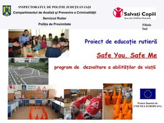 Proiect de educaţie rutieră
Safe You, Safe Me
program de dezvoltare a abilităţilor de viaţă
Filiala
Iaşi
INSPECTORATUL DE POLITIE JUDEŢEAN IAŞI
Proiect finantat de
UNIUNEA EUROPEANA
Compartimentul de Analiză şi Prevenire a Criminalităţii
Serviciul Rutier
Poliţia de Proximitate
 