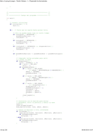 }
}
/* ------------------------------------------------ */
/* */
/* -------------- Cuerpo del programa ------------- */
int main()
{
// Intento inicializar
if (inicializa() != 0)
exit(1);
do { // Parte que se repite hasta pulsar tecla
// Sólo se pueden mover tras un cierto tiempo
if (contadorM >= RETARDOCM) {
puedeMoverMarciano = 1;
contadorM = 0;
}
if (contadorN >= RETARDOCN) {
puedeMoverNave = 1;
contadorN = 0;
}
if ((contadorD >= RETARDOCD) && (disparoActivo)) {
puedeMoverDisparo = 1;
contadorD = 0;
}
if (puedeMoverMarciano || puedeMoverNave || puedeMoverDisparo)
{
// Compruebo teclas pulsadas para salir
// o mover la nave
if (keypressed()) {
tecla = readkey() >> 8;
if ( tecla == KEY_ESC)
salir = 1;
if (puedeMoverNave) {
if (( tecla == KEY_RIGHT)
&& (xNave < ANCHOPANTALLA-16-MARGENDCHO)) {
xNave += INCREMX;
puedeMoverNave = 0;
}
if (( tecla == KEY_LEFT)
&& (xNave > MARGENIZQDO+16)) {
xNave -= INCREMX;
puedeMoverNave = 0;
}
if (( tecla == KEY_SPACE)
&& (!disparoActivo)) {
disparoActivo = 1;
puedeMoverDisparo = 1;
contadorD = 0;
xDisparo = xNave;
yDisparo = yNave-2;
}
clear_keybuf();
}
}
// Sincronizo con el barrido para evitar
// parpadeos, borro la pantalla y dibujo la nave
vsync();
clear_bitmap(screen);
draw_sprite(screen, nave, xNave, yNave);
// Dibujo un marciano u otro, alternando
if (fotograma==1) {
draw_sprite(screen, marciano1, xMarciano, yMarciano);
if (puedeMoverMarciano)
fotograma = 2;
} else {
draw_sprite(screen, marciano2, xMarciano, yMarciano);
if (puedeMoverMarciano)
fotograma = 1;
}
Intro a la prog de juegos - Nacho Cabanes - 1.- Preparando las herramientas
144 de 220 08/08/2010 14:07
 