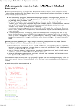 29. La aproximación orientada a objetos (1). MiniMiner 2: Aislando del
hardware. (*)
Queremos que nuestro juego siga los principios de la "Programación orientada a objetos": en vez de tratarse de un único
"macroprograma", lo plantearemos como una serie de objetos que se pasan mensajes unos a otros. Esto tendrá una serie de
ventajas, entre las que podemos destacar:
Es un planteamiento "más natural", porque nuestro juego tiene un "personaje" que manejar, varias "pantallas" que
recorrer, en las cuales hay "llaves" que recoger, pero existen "enemigos" que tratarán de evitarlo. Todo ello suena a
que participan "objetos" de distintas "clases".
La "herencia" nos ayudará a escribir menos código repetitivo: si creamos una clase de objetos llamada
"ElementoGrafico", que sea capaz de mostrarse en una cierta posición de pantalla, y decimos que nuestro "Personaje"
es un tipo de "ElementoGrafico", no será necesario indicarle cómo debe dibujarse en pantalla. Como es un
"ElementoGráfico", esa será una de las cosas que "sabrá hacer".
Como ahora el fuente estará desglosado en varios objetos, cada uno de los cuales tiene unas funciones claras, sería
más fácil repartir el trabajo entre varias personas, si formáramos parte de un grupo de programadores que trabaja en
un proyecto común.
Además, podemos crear clases auxiliares, que no sean estrictamente necesarias para nuestro juego, pero que nos
puedan permitir trabajar con más comodidad. Por ejemplo, podemos definir una clase Hardware que nos oculte los
detalles de Allegro o de la biblioteca gráfica que estamos empleando, de modo que el trabajo de adaptar nuestro juego
para que funcione usando SDL o cualquier otra biblioteca gráfica alternativa (si llegara a ser necesario) sea mucho
menor.
La primera mejora que vamos a hacer va a estar relacionada con la última ventaja que hemos mencionado: aislaremos
bastante el juego de la biblioteca Allegro, ayudándonos de dos primeras clases:
Una clase "Hardware", que nos oculte el acceso a teclado (con funciones para comprobar qué tecla se ha pulsado) y
ha pantalla (con funciones para borrar la pantalla, dibujar una imagen en la pantalla oculta o hacer visible esa pantalla
oculta -lo que habíamos llamado el "doble buffer"-).
Una clase "Elemento Gráfico" (ElementoGraf), con funciones para crearlo a partir de un fichero, moverlo a ciertas
coordenadas, comprobar si ha "chocado" con otro elemento gráfico, etc.
El resto del juego seguirá estando contenido en el fichero "miner.cpp", que será bastante parecido a como era antes
(pero algo más sencillo, si lo hemos hecho bien).
Necesitaremos un fichero de cabecera (.h) y uno de desarrollo (.cpp) para cada clase de objetos que queramos definir. Por
tanto, en este momento tendremos 5 ficheros: los dos de la clase Hardware, los dos de la clase ElementoGraf, y el cuerpo
del juego.
El fichero de cabecera de Hardware podría ser así:
/*------------------------------*/
/* Intro a la programac de */
/* juegos, por Nacho Cabanes */
/* */
/* Hardware.h: */
/* Clase "Hardware" */
/* para Allegro */
/* Fichero de cabecera */
/* */
/* Parte de "MiniMiner" */
/* */
/* Ejemplo: */
/* Primer acercamiento a */
/* "MiniMiner" */
/* */
/* Comprobado con: */
/* - DevC++ 4.9.9.2(gcc 3.4.2) */
/* y Allegro 4.03 - WinXP */
/*------------------------------*/
#ifndef Hardware_h
#define Hardware_h
#include <vector>
#include <string>
using namespace std;
#include <allegro.h>
Intro a la prog de juegos - Nacho Cabanes - 1.- Preparando las herramientas
182 de 220 08/08/2010 14:07
 