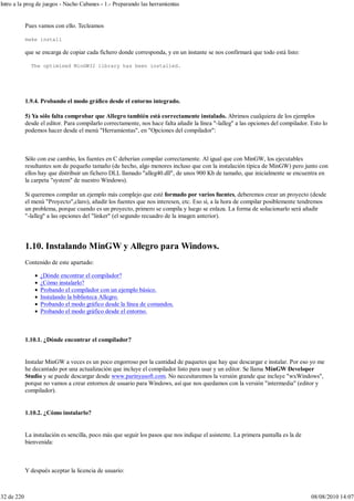 Pues vamos con ello. Tecleamos
make install
que se encarga de copiar cada fichero donde corresponda, y en un instante se nos confirmará que todo está listo:
The optimised MinGW32 library has been installed.
1.9.4. Probando el modo gráfico desde el entorno integrado.
5) Ya sólo falta comprobar que Allegro también está correctamente instalado. Abrimos cualquiera de los ejemplos
desde el editor. Para compilarlo correctamente, nos hace falta añadir la línea "-lalleg" a las opciones del compilador. Esto lo
podemos hacer desde el menú "Herramientas", en "Opciones del compilador":
Sólo con ese cambio, los fuentes en C deberían compilar correctamente. Al igual que con MinGW, los ejecutables
resultantes son de pequeño tamaño (de hecho, algo menores incluso que con la instalación típica de MinGW) pero junto con
ellos hay que distribuir un fichero DLL llamado "alleg40.dll", de unos 900 Kb de tamaño, que inicialmente se encuentra en
la carpeta "system" de nuestro Windows).
Si queremos compilar un ejemplo más complejo que esté formado por varios fuentes, deberemos crear un proyecto (desde
el menú "Proyecto",claro), añadir los fuentes que nos interesen, etc. Eso sí, a la hora de compilar posiblemente tendremos
un problema, porque cuando es un proyecto, primero se compila y luego se enlaza. La forma de solucionarlo será añadir
"-lalleg" a las opciones del "linker" (el segundo recuadro de la imagen anterior).
1.10. Instalando MinGW y Allegro para Windows.
Contenido de este apartado:
¿Dónde encontrar el compilador?
¿Cómo instalarlo?
Probando el compilador con un ejemplo básico.
Instalando la biblioteca Allegro.
Probando el modo gráfico desde la línea de comandos.
Probando el modo gráfico desde el entorno.
1.10.1. ¿Dónde encontrar el compilador?
Instalar MinGW a veces es un poco engorroso por la cantidad de paquetes que hay que descargar e instalar. Por eso yo me
he decantado por una actualización que incluye el compilador listo para usar y un editor. Se llama MinGW Developer
Studio y se puede descargar desde www.parinyasoft.com. No necesitaremos la versión grande que incluye "wxWindows",
porque no vamos a crear entornos de usuario para Windows, así que nos quedamos con la versión "intermedia" (editor y
compilador).
1.10.2. ¿Cómo instalarlo?
La instalación es sencilla, poco más que seguir los pasos que nos indique el asistente. La primera pantalla es la de
bienvenida:
Y después aceptar la licencia de usuario:
Intro a la prog de juegos - Nacho Cabanes - 1.- Preparando las herramientas
32 de 220 08/08/2010 14:07
 