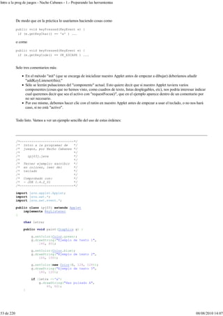 De modo que en la práctica lo usaríamos haciendo cosas como
public void keyPressed(KeyEvent e) {
if (e.getKeyChar() == 'a' ) ...
o como
public void keyPressed(KeyEvent e) {
if (e.getKeyCode() == VK_ESCAPE ) ...
Solo tres comentarios más:
En el método "init" (que se encarga de inicializar nuestro Applet antes de empezar a dibujar) deberíamos añadir
"addKeyListener(this);"
Sólo se leerán pulsaciones del "componente" actual. Esto quiere decir que si nuestro Applet tuviera varios
componentes (cosas que no hemos visto, como cuadros de texto, listas desplegables, etc), nos podría interesar indicar
cual queremos decir que sea el activo con "requestFocus()", que en el ejemplo aparece dentro de un comentario por
no ser necesario.
Por eso mismo, debemos hacer clic con el ratón en nuestro Applet antes de empezar a usar el teclado, o no nos hará
caso, si no está "activo".
Todo listo. Vamos a ver un ejemplo sencillo del uso de estas órdenes:
/*----------------------------*/
/* Intro a la programac de */
/* juegos, por Nacho Cabanes */
/* */
/* ipj03j.java */
/* */
/* Tercer ejemplo: escribir */
/* en colores, leer del */
/* teclado */
/* */
/* Comprobado con: */
/* - JDK 1.4.2_01 */
/*----------------------------*/
import java.applet.Applet;
import java.awt.*;
import java.awt.event.*;
public class ipj03j extends Applet
implements KeyListener
{
char letra;
public void paint(Graphics g) {
g.setColor(Color.green);
g.drawString("Ejemplo de texto 1",
140, 80);
g.setColor(Color.blue);
g.drawString("Ejemplo de texto 2",
160, 100);
g.setColor(new Color(0, 128, 128));
g.drawString("Ejemplo de texto 3",
180, 120);
if (letra =='a')
g.drawString("Has pulsado A",
60, 60);
}
Intro a la prog de juegos - Nacho Cabanes - 1.- Preparando las herramientas
53 de 220 08/08/2010 14:07
 