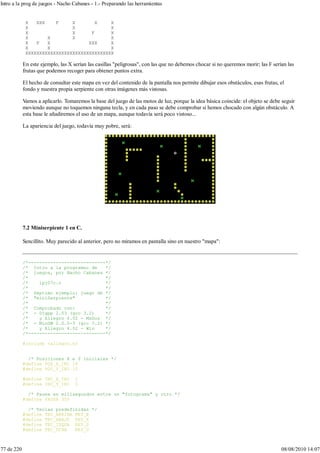 X XXX F X X X
X X X
X X F X
X X X X
X F X XXX X
X X X
XXXXXXXXXXXXXXXXXXXXXXXXXXXXXXXX
En este ejemplo, las X serían las casillas "peligrosas", con las que no debemos chocar si no queremos morir; las F serían las
frutas que podemos recoger para obtener puntos extra.
El hecho de consultar este mapa en vez del contenido de la pantalla nos permite dibujar esos obstáculos, esas frutas, el
fondo y nuestra propia serpiente con otras imágenes más vistosas.
Vamos a aplicarlo. Tomaremos la base del juego de las motos de luz, porque la idea básica coincide: el objeto se debe seguir
moviendo aunque no toquemos ninguna tecla, y en cada paso se debe comprobar si hemos chocado con algún obstáculo. A
esta base le añadiremos el uso de un mapa, aunque todavía será poco vistoso...
La apariencia del juego, todavía muy pobre, será:
7.2 Miniserpiente 1 en C.
Sencillito. Muy parecido al anterior, pero no miramos en pantalla sino en nuestro "mapa":
/*----------------------------*/
/* Intro a la programac de */
/* juegos, por Nacho Cabanes */
/* */
/* ipj07c.c */
/* */
/* Septimo ejemplo: juego de */
/* "miniSerpiente" */
/* */
/* Comprobado con: */
/* - Djgpp 2.03 (gcc 3.2) */
/* y Allegro 4.02 - MsDos */
/* - MinGW 2.0.0-3 (gcc 3.2) */
/* y Allegro 4.02 - Win */
/*----------------------------*/
#include <allegro.h>
/* Posiciones X e Y iniciales */
#define POS_X_INI 16
#define POS_Y_INI 10
#define INC_X_INI 1
#define INC_Y_INI 0
/* Pausa en milisegundos entre un "fotograma" y otro */
#define PAUSA 350
/* Teclas predefinidas */
#define TEC_ARRIBA KEY_E
#define TEC_ABAJO KEY_X
#define TEC_IZQDA KEY_S
#define TEC_DCHA KEY_D
Intro a la prog de juegos - Nacho Cabanes - 1.- Preparando las herramientas
77 de 220 08/08/2010 14:07
 