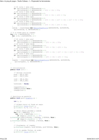 // El color 1 sera azul
if (spriteComida[i+j*ANCHOSPRITE]==1)
spriteComida[i+j*ANCHOSPRITE] = (255 << 24) | 255;
// El color 2 sera verde
if (spriteComida[i+j*ANCHOSPRITE]==2)
spriteComida[i+j*ANCHOSPRITE] = (255 << 24) | (255 << 8);
// El color 3 sera cyan
if (spriteComida[i+j*ANCHOSPRITE]==3)
spriteComida[i+j*ANCHOSPRITE] = (255 << 24) | (127 << 16) | (127 << 8) | 255;
// El color 4 sera rojo
if (spriteComida[i+j*ANCHOSPRITE]==4)
spriteComida[i+j*ANCHOSPRITE] = (255 << 24) | (255 << 16);
}
comida = createImage(new MemoryImageSource(ANCHOSPRITE, ALTOSPRITE,
spriteComida, 0, ANCHOSPRITE));
// Y lo mismo para el jugador
for(i=0; i<ANCHOSPRITE; i++)
for (j=0; j<ALTOSPRITE; j++)
{
// El color 1 sera azul
if (spriteJugador[i+j*ANCHOSPRITE]==1)
spriteJugador[i+j*ANCHOSPRITE] = (255 << 24) | 255;
// El color 2 sera verde
if (spriteJugador[i+j*ANCHOSPRITE]==2)
spriteJugador[i+j*ANCHOSPRITE] = (255 << 24) | (255 << 8);
// El color 3 sera cyan
if (spriteJugador[i+j*ANCHOSPRITE]==3)
spriteJugador[i+j*ANCHOSPRITE] = (255 << 24) | (127 << 16) | (127 << 8) | 255;
// El color 4 sera rojo
if (spriteJugador[i+j*ANCHOSPRITE]==4)
spriteJugador[i+j*ANCHOSPRITE] = (255 << 24) | (255 << 16);
}
jugador = createImage(new MemoryImageSource(ANCHOSPRITE, ALTOSPRITE,
spriteJugador, 0, ANCHOSPRITE));
}
// Inicializacion
public void init() {
// Valores iniciales
posX = POS_X_INI;
posY = POS_Y_INI;
incX = INC_X_INI;
incY = INC_Y_INI;
terminado = false;
requestFocus();
addKeyListener(this);
creaSprites();
}
// Escritura en pantalla
public void paint(Graphics g) {
int i, j;
// Primero borro el fondo en negro
g.setColor( Color.black );
g.fillRect( 0, 0, 639, 479 );
// Ahora dibujo paredes y comida
for(i=0; i<MAXCOLS; i++)
for (j=0; j<MAXFILAS; j++) {
if (mapa[j].charAt(i) == 'X')
g.drawImage(ladrilloFondo, i*ESCALA, j*ESCALA, this);
if (mapa[j].charAt(i) == 'F')
g.drawImage(comida, i*ESCALA, j*ESCALA, this);
}
// Finalmente, el jugador
g.drawImage(jugador, posX*ESCALA, posY*ESCALA, this);
// Si no quedan frutas, se acabo
g.setColor( Color.yellow );
Intro a la prog de juegos - Nacho Cabanes - 1.- Preparando las herramientas
99 de 220 08/08/2010 14:07
 