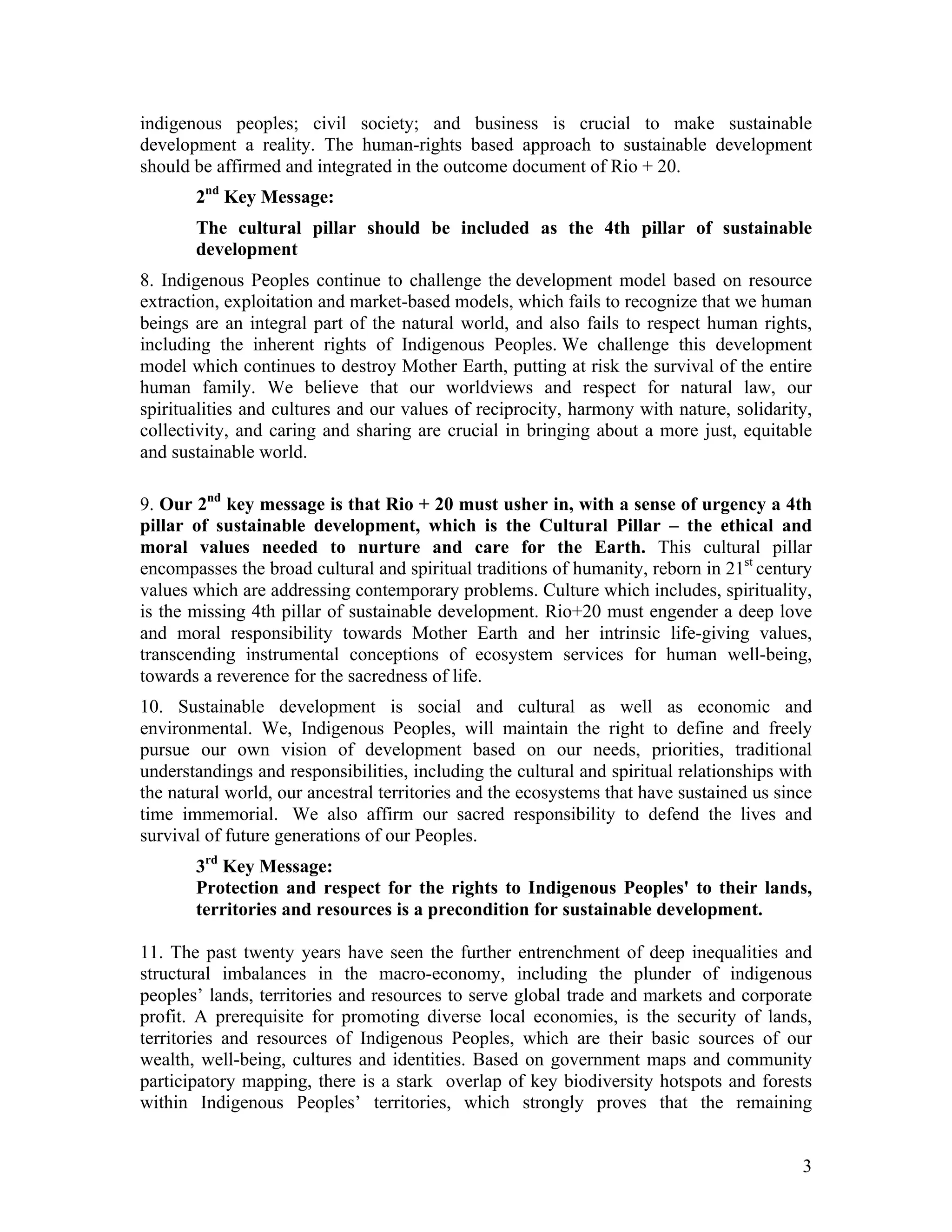 indigenous peoples; civil society; and business is crucial to make sustainable
development a reality. The human-rights based approach to sustainable development
should be affirmed and integrated in the outcome document of Rio + 20.
       2nd Key Message:
       The cultural pillar should be included as the 4th pillar of sustainable
       development
8. Indigenous Peoples continue to challenge the development model based on resource
extraction, exploitation and market-based models, which fails to recognize that we human
beings are an integral part of the natural world, and also fails to respect human rights,
including the inherent rights of Indigenous Peoples. We challenge this development
model which continues to destroy Mother Earth, putting at risk the survival of the entire
human family. We believe that our worldviews and respect for natural law, our
spiritualities and cultures and our values of reciprocity, harmony with nature, solidarity,
collectivity, and caring and sharing are crucial in bringing about a more just, equitable
and sustainable world.

9. Our 2nd key message is that Rio + 20 must usher in, with a sense of urgency a 4th
pillar of sustainable development, which is the Cultural Pillar – the ethical and
moral values needed to nurture and care for the Earth. This cultural pillar
encompasses the broad cultural and spiritual traditions of humanity, reborn in 21st century
values which are addressing contemporary problems. Culture which includes, spirituality,
is the missing 4th pillar of sustainable development. Rio+20 must engender a deep love
and moral responsibility towards Mother Earth and her intrinsic life-giving values,
transcending instrumental conceptions of ecosystem services for human well-being,
towards a reverence for the sacredness of life.
10. Sustainable development is social and cultural as well as economic and
environmental. We, Indigenous Peoples, will maintain the right to define and freely
pursue our own vision of development based on our needs, priorities, traditional
understandings and responsibilities, including the cultural and spiritual relationships with
the natural world, our ancestral territories and the ecosystems that have sustained us since
time immemorial. We also affirm our sacred responsibility to defend the lives and
survival of future generations of our Peoples.
       3rd Key Message:
       Protection and respect for the rights to Indigenous Peoples' to their lands,
       territories and resources is a precondition for sustainable development.

11. The past twenty years have seen the further entrenchment of deep inequalities and
structural imbalances in the macro-economy, including the plunder of indigenous
peoples’ lands, territories and resources to serve global trade and markets and corporate
profit. A prerequisite for promoting diverse local economies, is the security of lands,
territories and resources of Indigenous Peoples, which are their basic sources of our
wealth, well-being, cultures and identities. Based on government maps and community
participatory mapping, there is a stark overlap of key biodiversity hotspots and forests
within Indigenous Peoples’ territories, which strongly proves that the remaining


                                                                                          3
 