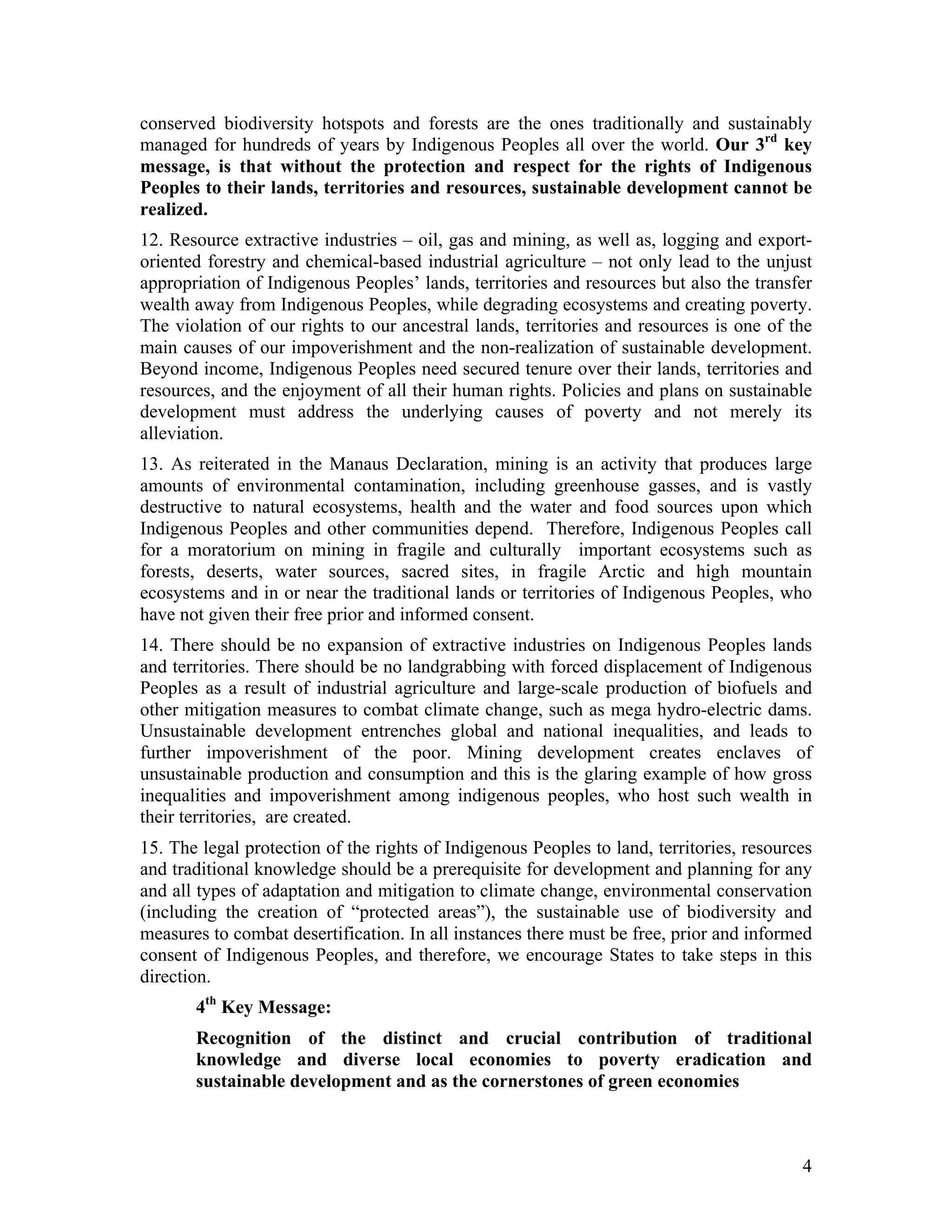 conserved biodiversity hotspots and forests are the ones traditionally and sustainably
managed for hundreds of years by Indigenous Peoples all over the world. Our 3rd key
message, is that without the protection and respect for the rights of Indigenous
Peoples to their lands, territories and resources, sustainable development cannot be
realized.
12. Resource extractive industries – oil, gas and mining, as well as, logging and export-
oriented forestry and chemical-based industrial agriculture – not only lead to the unjust
appropriation of Indigenous Peoples’ lands, territories and resources but also the transfer
wealth away from Indigenous Peoples, while degrading ecosystems and creating poverty.
The violation of our rights to our ancestral lands, territories and resources is one of the
main causes of our impoverishment and the non-realization of sustainable development.
Beyond income, Indigenous Peoples need secured tenure over their lands, territories and
resources, and the enjoyment of all their human rights. Policies and plans on sustainable
development must address the underlying causes of poverty and not merely its
alleviation.
13. As reiterated in the Manaus Declaration, mining is an activity that produces large
amounts of environmental contamination, including greenhouse gasses, and is vastly
destructive to natural ecosystems, health and the water and food sources upon which
Indigenous Peoples and other communities depend. Therefore, Indigenous Peoples call
for a moratorium on mining in fragile and culturally important ecosystems such as
forests, deserts, water sources, sacred sites, in fragile Arctic and high mountain
ecosystems and in or near the traditional lands or territories of Indigenous Peoples, who
have not given their free prior and informed consent.
14. There should be no expansion of extractive industries on Indigenous Peoples lands
and territories. There should be no landgrabbing with forced displacement of Indigenous
Peoples as a result of industrial agriculture and large-scale production of biofuels and
other mitigation measures to combat climate change, such as mega hydro-electric dams.
Unsustainable development entrenches global and national inequalities, and leads to
further impoverishment of the poor. Mining development creates enclaves of
unsustainable production and consumption and this is the glaring example of how gross
inequalities and impoverishment among indigenous peoples, who host such wealth in
their territories, are created.
15. The legal protection of the rights of Indigenous Peoples to land, territories, resources
and traditional knowledge should be a prerequisite for development and planning for any
and all types of adaptation and mitigation to climate change, environmental conservation
(including the creation of “protected areas”), the sustainable use of biodiversity and
measures to combat desertification. In all instances there must be free, prior and informed
consent of Indigenous Peoples, and therefore, we encourage States to take steps in this
direction.
       4th Key Message:
       Recognition of the distinct and crucial contribution of traditional
       knowledge and diverse local economies to poverty eradication and
       sustainable development and as the cornerstones of green economies



                                                                                          4
 