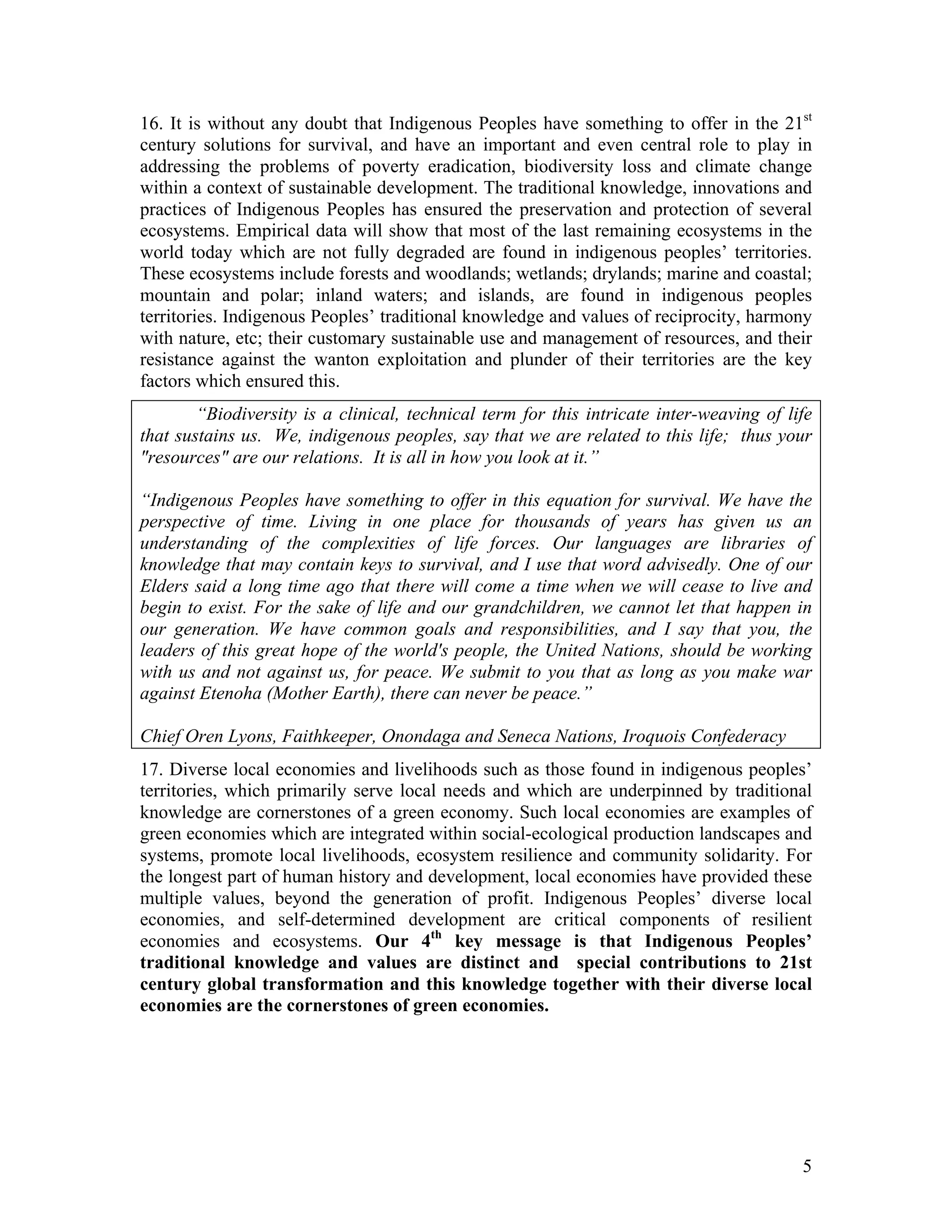 16. It is without any doubt that Indigenous Peoples have something to offer in the 21st
century solutions for survival, and have an important and even central role to play in
addressing the problems of poverty eradication, biodiversity loss and climate change
within a context of sustainable development. The traditional knowledge, innovations and
practices of Indigenous Peoples has ensured the preservation and protection of several
ecosystems. Empirical data will show that most of the last remaining ecosystems in the
world today which are not fully degraded are found in indigenous peoples’ territories.
These ecosystems include forests and woodlands; wetlands; drylands; marine and coastal;
mountain and polar; inland waters; and islands, are found in indigenous peoples
territories. Indigenous Peoples’ traditional knowledge and values of reciprocity, harmony
with nature, etc; their customary sustainable use and management of resources, and their
resistance against the wanton exploitation and plunder of their territories are the key
factors which ensured this.
        “Biodiversity is a clinical, technical term for this intricate inter-weaving of life
that sustains us. We, indigenous peoples, say that we are related to this life; thus your
"resources" are our relations. It is all in how you look at it.”

“Indigenous Peoples have something to offer in this equation for survival. We have the
perspective of time. Living in one place for thousands of years has given us an
understanding of the complexities of life forces. Our languages are libraries of
knowledge that may contain keys to survival, and I use that word advisedly. One of our
Elders said a long time ago that there will come a time when we will cease to live and
begin to exist. For the sake of life and our grandchildren, we cannot let that happen in
our generation. We have common goals and responsibilities, and I say that you, the
leaders of this great hope of the world's people, the United Nations, should be working
with us and not against us, for peace. We submit to you that as long as you make war
against Etenoha (Mother Earth), there can never be peace.”

Chief Oren Lyons, Faithkeeper, Onondaga and Seneca Nations, Iroquois Confederacy
17. Diverse local economies and livelihoods such as those found in indigenous peoples’
territories, which primarily serve local needs and which are underpinned by traditional
knowledge are cornerstones of a green economy. Such local economies are examples of
green economies which are integrated within social-ecological production landscapes and
systems, promote local livelihoods, ecosystem resilience and community solidarity. For
the longest part of human history and development, local economies have provided these
multiple values, beyond the generation of profit. Indigenous Peoples’ diverse local
economies, and self-determined development are critical components of resilient
economies and ecosystems. Our 4th key message is that Indigenous Peoples’
traditional knowledge and values are distinct and special contributions to 21st
century global transformation and this knowledge together with their diverse local
economies are the cornerstones of green economies.




                                                                                          5
 