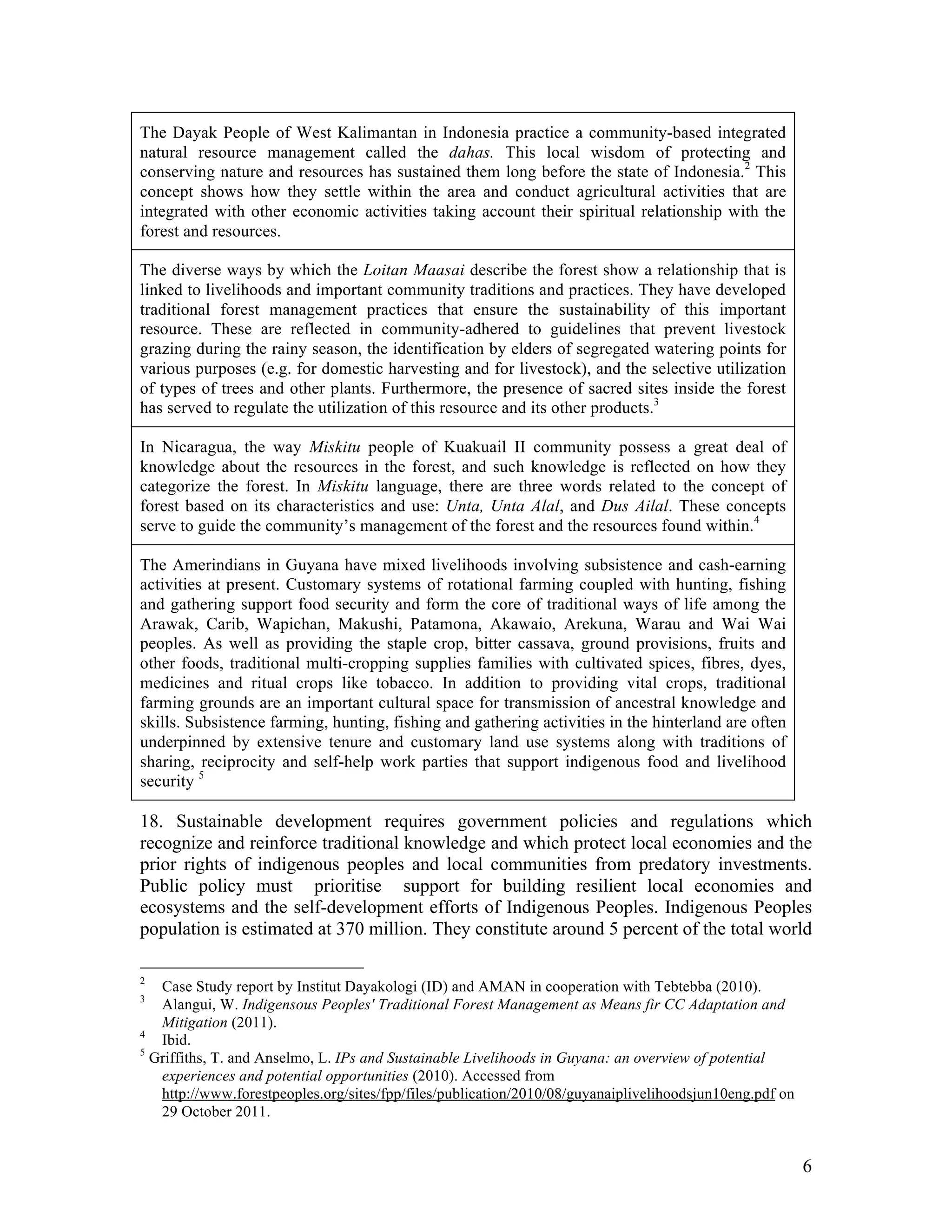 The Dayak People of West Kalimantan in Indonesia practice a community-based integrated
natural resource management called the dahas. This local wisdom of protecting and
conserving nature and resources has sustained them long before the state of Indonesia.2 This
concept shows how they settle within the area and conduct agricultural activities that are
integrated with other economic activities taking account their spiritual relationship with the
forest and resources.

The diverse ways by which the Loitan Maasai describe the forest show a relationship that is
linked to livelihoods and important community traditions and practices. They have developed
traditional forest management practices that ensure the sustainability of this important
resource. These are reflected in community-adhered to guidelines that prevent livestock
grazing during the rainy season, the identification by elders of segregated watering points for
various purposes (e.g. for domestic harvesting and for livestock), and the selective utilization
of types of trees and other plants. Furthermore, the presence of sacred sites inside the forest
has served to regulate the utilization of this resource and its other products.3

In Nicaragua, the way Miskitu people of Kuakuail II community possess a great deal of
knowledge about the resources in the forest, and such knowledge is reflected on how they
categorize the forest. In Miskitu language, there are three words related to the concept of
forest based on its characteristics and use: Unta, Unta Alal, and Dus Ailal. These concepts
serve to guide the community’s management of the forest and the resources found within.4

The Amerindians in Guyana have mixed livelihoods involving subsistence and cash-earning
activities at present. Customary systems of rotational farming coupled with hunting, fishing
and gathering support food security and form the core of traditional ways of life among the
Arawak, Carib, Wapichan, Makushi, Patamona, Akawaio, Arekuna, Warau and Wai Wai
peoples. As well as providing the staple crop, bitter cassava, ground provisions, fruits and
other foods, traditional multi-cropping supplies families with cultivated spices, fibres, dyes,
medicines and ritual crops like tobacco. In addition to providing vital crops, traditional
farming grounds are an important cultural space for transmission of ancestral knowledge and
skills. Subsistence farming, hunting, fishing and gathering activities in the hinterland are often
underpinned by extensive tenure and customary land use systems along with traditions of
sharing, reciprocity and self-help work parties that support indigenous food and livelihood
security 5

18. Sustainable development requires government policies and regulations which
recognize and reinforce traditional knowledge and which protect local economies and the
prior rights of indigenous peoples and local communities from predatory investments.
Public policy must prioritise support for building resilient local economies and
ecosystems and the self-development efforts of Indigenous Peoples. Indigenous Peoples
population is estimated at 370 million. They constitute around 5 percent of the total world

2
   Case Study report by Institut Dayakologi (ID) and AMAN in cooperation with Tebtebba (2010).
3
   Alangui, W. Indigensous Peoples' Traditional Forest Management as Means fir CC Adaptation and
   Mitigation (2011).
4
   Ibid.
5
  Griffiths, T. and Anselmo, L. IPs and Sustainable Livelihoods in Guyana: an overview of potential
   experiences and potential opportunities (2010). Accessed from
   http://www.forestpeoples.org/sites/fpp/files/publication/2010/08/guyanaiplivelihoodsjun10eng.pdf on
   29 October 2011.


                                                                                                         6
 