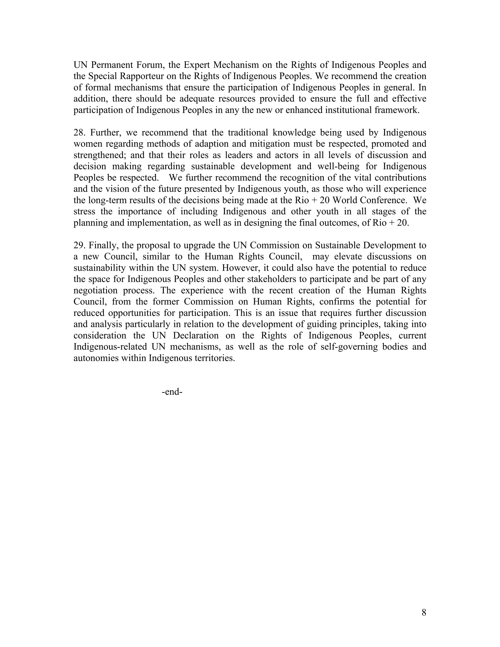 UN Permanent Forum, the Expert Mechanism on the Rights of Indigenous Peoples and
the Special Rapporteur on the Rights of Indigenous Peoples. We recommend the creation
of formal mechanisms that ensure the participation of Indigenous Peoples in general. In
addition, there should be adequate resources provided to ensure the full and effective
participation of Indigenous Peoples in any the new or enhanced institutional framework.

28. Further, we recommend that the traditional knowledge being used by Indigenous
women regarding methods of adaption and mitigation must be respected, promoted and
strengthened; and that their roles as leaders and actors in all levels of discussion and
decision making regarding sustainable development and well-being for Indigenous
Peoples be respected. We further recommend the recognition of the vital contributions
and the vision of the future presented by Indigenous youth, as those who will experience
the long-term results of the decisions being made at the Rio + 20 World Conference. We
stress the importance of including Indigenous and other youth in all stages of the
planning and implementation, as well as in designing the final outcomes, of Rio + 20.

29. Finally, the proposal to upgrade the UN Commission on Sustainable Development to
a new Council, similar to the Human Rights Council, may elevate discussions on
sustainability within the UN system. However, it could also have the potential to reduce
the space for Indigenous Peoples and other stakeholders to participate and be part of any
negotiation process. The experience with the recent creation of the Human Rights
Council, from the former Commission on Human Rights, confirms the potential for
reduced opportunities for participation. This is an issue that requires further discussion
and analysis particularly in relation to the development of guiding principles, taking into
consideration the UN Declaration on the Rights of Indigenous Peoples, current
Indigenous-related UN mechanisms, as well as the role of self-governing bodies and
autonomies within Indigenous territories.


                      -end-




                                                                                         8
 