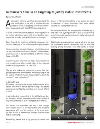 In 2013, automakers continued to be a leading sector in
the mobile advertising space with brand-building cam-
paigns that tested a variety of different technologies.
Going forward, the challenge will be to incorporate mo-
bile into every step of the often long car-buying process.
“Autos are unique compared to many other industries as
the path to conversion is much longer,” said Amy Peet,
senior manager of digital marketing at Chrysler Group,
Auburn Hills, MI.
“Examining user’s behaviors and media consumption will
help to determine where mobile plays in the involved
process of trying to sell a car,” she said.
“We are also looking to vendors to increase their tar-
geting capabilities for household device stitching so we
are able to effectively market messaging throughout the
consumer’s path to purchase.”
In the right lane
With more consumers researching and comparing vehi-
cles on their mobile devices before visiting a car dealer,
automakers signiﬁcantly geared up their mobile efforts
in 2013.
In particular, geo-conquesting, or the ability to geo-tar-
get messages around a competitor’s location, became a
way for automakers to gain a competitive advantage.
The notion that consumers will buy a car through
their mobile device is still far-fetched and therefore
automakers will need to continue to focus on driv-
ing foot traffic to dealerships through location-based
mobile advertising.
Additionally, search was a big priority for many auto
Automakers hone in on targeting to justify mobile investments
By Lauren Johnson
A
utomakers will step up efforts to understand the
role mobile plays in the path to purchase with an
increased focus on targeting consumers with rel-
PAGE 10 Mobile Marketer MOBILE OUTLOOK 2014
evant messages at each step of the research process.
AUTOMOTIVE
brands in 2013 with the ability to bid against keywords
in real-time to target consumers that made mobile
searches for a competitor’s brand.
According to Monica Ho, vice president of marketing at
xAd, New York, layering in location data on top of mobile
searches to make results more contextually-relevant will
be important in 2014.
Additionally, programmatic ad buying will be a big area
for automakers around techniques such as real-time
bidding, giving marketers have the ability to target
 