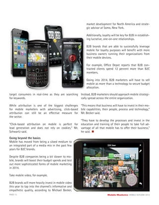 target consumers in real-time as they are searching
for keywords.
While attribution is one of the biggest challenges
for mobile marketers with advertising, click-based
attribution can still be an effective measure for
the sector.
“Click-based attribution on mobile is perfect for
lead generation and does not rely on cookies,” Mr.
Schwartz said.
PAGE 13 Mobile Marketer MOBILE OUTLOOK 2014
Going beyond the basics
Mobile has moved from being a siloed medium to
an integrated part of a media mix in the past few
years for B2C brands.
Despite B2B companies being a bit slower to mo-
bile, brands will boost their budget spends and test
out more sophisticated forms of mobile marketing
in 2014.
Take mobile video, for example.
B2B brands will more heavily invest in mobile video
this year to tap into the channel’s informative and
empathetic quality, according to Michael Becker,
market development for North America and strate-
gic advisor at Somo, New York.
Additionally, loyalty will be key for B2B in establish-
ing lucrative, one-on-one relationships.
B2B brands that are able to successfully leverage
mobile for loyalty purposes will beneﬁt with more
business owners running their organizations from
their mobile devices.
For example, Office Depot reports that B2B con-
tracted clients spend 12 percent more than B2C
members.
Going into 2014, B2B marketers will have to sell
mobile as more than a technology to secure budget
allocation.
Instead, B2B marketers should approach mobile strategi-
cally spread across the entire organization.
“This means that business will have to invest in their mo-
bile capabilities, their people, process and technology,”
Mr. Becker said.
“They have to develop the processes and invest in the
education and training of their people to take full ad-
vantage of all that mobile has to offer their business,”
he said.
 