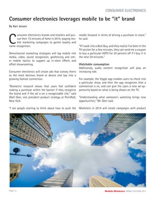 Consumer electronics leverages mobile to be “it” brand
By Kari Jensen
C
onsumer electronics brands and retailers will pur-
sue their 15 minutes of fame in 2014, waging mo-
bile marketing campaigns to garner loyalty and
PAGE 14 Mobile Marketer MOBILE OUTLOOK 2014
CONSUMER ELECTRONICS
Omnichannel marketing strategies will tap mobile rich
media, video, sound recognition, geofencing and oth-
er mobile tactics to support up in-store efforts and
offset showrooming.
Consumer electronics will create ads that convey theirs
as the most desirous brand or device and tap into a
growing fashion connection.
“Biometric research shows that users feel conﬁdent
making a purchase within the banner if they recognize
the brand and if the ad is on a recognizable site,” said
Walt Geer, vice president product strategy at PointRoll,
New York.
“I see people starting to think about how to push the
name recognition.
needle forward in terms of driving a purchase in-store,”
he said.
“If I walk into a Best Buy, and they realize I’ve been in the
TV section for a few minutes, they can send me a coupon
to buy a particular HDTV for 20 percent off if I buy it in
the next 30 minutes.”
Watchable consumption
Additionaly, audio content recognition will play an
increasing role.
For example, the Viggle app enables users to check into
a particular show, and then the app recognizes that a
commercial is on, and can give the users a new ad op-
portunity based on what is being shown on the TV.
“Understanding what someone’s watching brings new
opportunities,” Mr. Geer said.
Marketers in 2014 will create campaigns with product
 