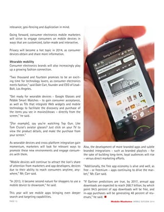 PAGE 15 Mobile Marketer MOBILE OUTLOOK 2014
relevance, geo-fencing and duplication in mind.
Going forward, consumer electronics mobile marketers
will strive to engage consumers on mobile devices in
ways that are customized, tailor-made and interactive.
Privacy will become a hot topic in 2014, as consumer
devices obtain and share more information.
Wearable mobility
Consumer electronics brands will also increasingly play
up a growing fashion connection.
“Two thousand and fourteen promises to be an excit-
ing time for technology lovers, as consumer electronics
meets fashion,” said Dale Carr, founder and CEO of Lead-
Bolt, Los Angeles.
“Get ready for wearable devices - Google Glasses and
Pebble Smart Watches - to gain consumer acceptance,
as well as TVs that integrate Web widgets and mobile
technology to facilitate the discovery and purchase of
the items you see in movies/shows – directly from the
screen,” he said.
“[For example], say you’re watching Top Gun. Like
Tom Cruise’s aviator glasses? Just click on your TV to
view the product details, and make the purchase from
your screen.”
As wearable devices and cross-platform integration gain
momentum, marketers will look for relevant ways to
promote these new environments and engage consum-
ers with them.
“Mobile devices will continue to attract the lion’s share
of attention from marketers and app developers, devices
due to their ability to reach consumers anytime, any-
where,” Mr. Carr said.
“In 2013, it became second nature for shoppers to use a
mobile device to showroom,” he said.
This year will see mobile apps bringing even deeper
search and targeting capabilities.
Also, the development of more branded apps and subtle
branded integrations - such as branded playlists - for
the sake of building long-term, loyal audiences will rise
- versus direct marketing efforts.
“Additionally, the free app economy is alive and well, as
free - or freemium - apps continuing to drive the mar-
ket,” Mr. Carr said.
“If Gartner predictions are true, by 2017, annual app
downloads are expected to reach 268.7 billion, by which
point 94.5 percent of app downloads will be free, and
in-app purchases will be generating 48 percent of rev-
enues,” he said.
 