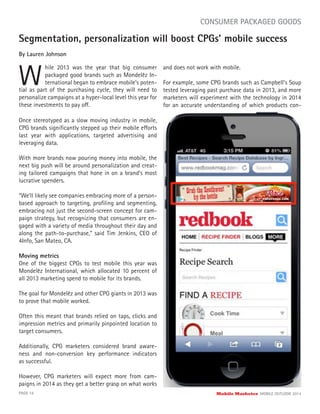 Segmentation, personalization will boost CPGs’ mobile success
By Lauren Johnson
W
hile 2013 was the year that big consumer
packaged good brands such as Mondelēz In-
ternational began to embrace mobile’s poten-
PAGE 16 Mobile Marketer MOBILE OUTLOOK 2014
CONSUMER PACKAGED GOODS
Once stereotyped as a slow moving industry in mobile,
CPG brands signiﬁcantly stepped up their mobile efforts
last year with applications, targeted advertising and
leveraging data.
With more brands now pouring money into mobile, the
next big push will be around personalization and creat-
ing tailored campaigns that hone in on a brand’s most
lucrative spenders.
“We’ll likely see companies embracing more of a person-
based approach to targeting, proﬁling and segmenting,
embracing not just the second-screen concept for cam-
paign strategy, but recognizing that consumers are en-
gaged with a variety of media throughout their day and
along the path-to-purchase,” said Tim Jenkins, CEO of
4Info, San Mateo, CA.
Moving metrics
One of the biggest CPGs to test mobile this year was
Mondelēz International, which allocated 10 percent of
all 2013 marketing spend to mobile for its brands.
The goal for Mondelēz and other CPG giants in 2013 was
to prove that mobile worked.
Often this meant that brands relied on taps, clicks and
impression metrics and primarily pinpointed location to
target consumers.
Additionally, CPG marketers considered brand aware-
ness and non-conversion key performance indicators
as successful.
However, CPG marketers will expect more from cam-
paigns in 2014 as they get a better grasp on what works
tial as part of the purchasing cycle, they will need to
personalize campaigns at a hyper-local level this year for
these investments to pay off.
and does not work with mobile.
For example, some CPG brands such as Campbell’s Soup
tested leveraging past purchase data in 2013, and more
marketers will experiment with the technology in 2014
for an accurate understanding of which products con-
 