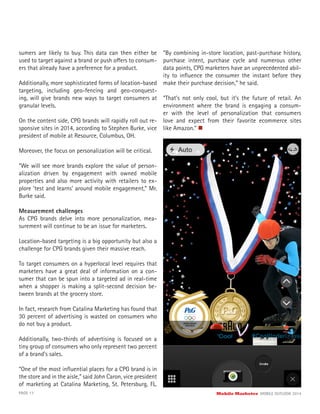PAGE 17 Mobile Marketer MOBILE OUTLOOK 2014
sumers are likely to buy. This data can then either be
used to target against a brand or push offers to consum-
ers that already have a preference for a product.
Additionally, more sophisticated forms of location-based
targeting, including geo-fencing and geo-conquest-
ing, will give brands new ways to target consumers at
granular levels.
On the content side, CPG brands will rapidly roll out re-
sponsive sites in 2014, according to Stephen Burke, vice
president of mobile at Resource, Columbus, OH.
Moreover, the focus on personalization will be critical.
“We will see more brands explore the value of person-
alization driven by engagement with owned mobile
properties and also more activity with retailers to ex-
plore ‘test and learns’ around mobile engagement,” Mr.
Burke said.
Measurement challenges
As CPG brands delve into more personalization, mea-
surement will continue to be an issue for marketers.
Location-based targeting is a big opportunity but also a
challenge for CPG brands given their massive reach.
To target consumers on a hyperlocal level requires that
marketers have a great deal of information on a con-
sumer that can be spun into a targeted ad in real-time
when a shopper is making a split-second decision be-
tween brands at the grocery store.
In fact, research from Catalina Marketing has found that
30 percent of advertising is wasted on consumers who
do not buy a product.
Additionally, two-thirds of advertising is focused on a
tiny group of consumers who only represent two percent
of a brand’s sales.
“One of the most inﬂuential places for a CPG brand is in
the store and in the aisle,” said John Caron, vice president
of marketing at Catalina Marketing, St. Petersburg, FL.
“By combining in-store location, past-purchase history,
purchase intent, purchase cycle and numerous other
data points, CPG marketers have an unprecedented abil-
ity to inﬂuence the consumer the instant before they
make their purchase decision,” he said.
“That’s not only cool, but it’s the future of retail. An
environment where the brand is engaging a consum-
er with the level of personalization that consumers
love and expect from their favorite ecommerce sites
like Amazon.”
 