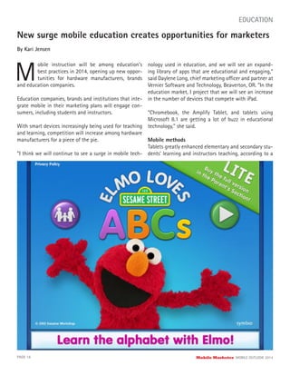 New surge mobile education creates opportunities for marketers
By Kari Jensen
M
obile instruction will be among education’s
best practices in 2014, opening up new oppor-
tunities for hardware manufacturers, brands
PAGE 18 Mobile Marketer MOBILE OUTLOOK 2014
EDUCATION
and education companies.
Education companies, brands and institutions that inte-
grate mobile in their marketing plans will engage con-
sumers, including students and instructors.
With smart devices increasingly being used for teaching
and learning, competition will increase among hardware
manufacturers for a piece of the pie.
“I think we will continue to see a surge in mobile tech-
nology used in education, and we will see an expand-
ing library of apps that are educational and engaging,”
said Daylene Long, chief marketing officer and partner at
Vernier Software and Technology, Beaverton, OR. “In the
education market, I project that we will see an increase
in the number of devices that compete with iPad.
“Chromebook, the Amplify Tablet, and tablets using
Microsoft 8.1 are getting a lot of buzz in educational
technology,” she said.
Mobile methods
Tablets greatly enhanced elementary and secondary stu-
dents’ learning and instructors teaching, according to a
 