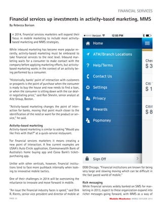 PAGE 20 Mobile Marketer MOBILE OUTLOOK 2014
FINANCIAL SERVICES
Financial services up investments in activity-based marketing, MMS
By Rebecca Borison
I
n 2014, ﬁnancial services marketers will expand their
focus in mobile marketing to include more activity-
based marketing and MMS strategies.
While inbound marketing has become more popular re-
cently, activity-based marketing must be embraced to
take ﬁnancial services to the next level. Inbound mar-
keting waits for a consumer to make contact with the
company before applying marketing efforts, but activity-
based marketing works in the context of an activity be-
ing performed by a consumer.
“Historically, banks’ point of interaction with customers
or prospects is the point of purchase when the consumer
is ready to buy the house and now needs to ﬁnd a loan,
or when the consumer is sitting down with the car deal-
er negotiating price,” said Ron Shevlin, senior analyst at
Aite Group, Boston.
“Activity-based marketing changes the point of inter-
action for banks, moving that point much closer to the
identiﬁcation of the need or want for the product or ser-
vice,” he said.
Activity-based marketing
Activity-based marketing is similar to asking “Would you
like fries with that?” at a quick-service restaurant.
For ﬁnancial services marketers it means creating a
new point of interaction. A few current examples are
USAA’s Auto Circle application, Commonwealth Bank of
Australia’s home buying app and Caixa Bank’s ticket-
purchasing app.
Unlike with other verticals, however, ﬁnancial institu-
tions tend to face more pushback internally when look-
ing to innovative mobile tactics.
One of their challenges in 2014 will be overcoming the
reluctance to innovate and move forward in mobile.
“An issue the ﬁnancial industry faces is speed,” said Dirk
R. Rients, senior vice president and director of mobile at
DDB Chicago. “Financial institutions are known for being
very large and slowing moving which can be difficult in
the fast paced world of mobile.”
Rich messaging
While ﬁnancial services widely banked on SMS for mar-
keting in 2013, expect to these organization expand into
richer messages going forward, with MMS as a way of
 
