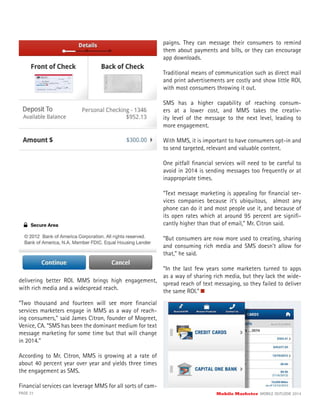 PAGE 21 Mobile Marketer MOBILE OUTLOOK 2014
delivering better ROI. MMS brings high engagement,
with rich media and a widespread reach.
“Two thousand and fourteen will see more ﬁnancial
services marketers engage in MMS as a way of reach-
ing consumers,” said James Citron, founder of Mogreet,
Venice, CA. “SMS has been the dominant medium for text
message marketing for some time but that will change
in 2014.”
According to Mr. Citron, MMS is growing at a rate of
about 40 percent year over year and yields three times
the engagement as SMS.
Financial services can leverage MMS for all sorts of cam-
paigns. They can message their consumers to remind
them about payments and bills, or they can encourage
app downloads.
Traditional means of communication such as direct mail
and print advertisements are costly and show little ROI,
with most consumers throwing it out.
SMS has a higher capability of reaching consum-
ers at a lower cost, and MMS takes the creativ-
ity level of the message to the next level, leading to
more engagement.
With MMS, it is important to have consumers opt-in and
to send targeted, relevant and valuable content.
One pitfall ﬁnancial services will need to be careful to
avoid in 2014 is sending messages too frequently or at
inappropriate times.
“Text message marketing is appealing for ﬁnancial ser-
vices companies because it’s ubiquitous, almost any
phone can do it and most people use it, and because of
its open rates which at around 95 percent are signiﬁ-
cantly higher than that of email,” Mr. Citron said.
“But consumers are now more used to creating, sharing
and consuming rich media and SMS doesn’t allow for
that,” he said.
“In the last few years some marketers turned to apps
as a way of sharing rich media, but they lack the wide-
spread reach of text messaging, so they failed to deliver
the same ROI.”
 
