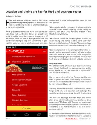 Location and timing are key for food and beverage sector
By Rebecca Borison
F
ood and beverage marketers need to do a better
job of embracing the key beneﬁts of mobile such as
location and timing in order to take their strategies
PAGE 22 Mobile Marketer MOBILE OUTLOOK 2014
FOOD AND BEVERAGE
to the next level in 2014.
While quick-service restaurant chains such as McDon-
ald’s, Pizza Hut and Dunkin’ Donuts are already very
active in mobile marketing, expect a broader array of
restaurants, cafes and bars to leverage geolocation and
real-time marketing to help drive store traffic. In gen-
eral, this sector has a lot to gain from mobile since con-
sumers tend to make dining decisions based on time
and location.
“When placing ads for restaurants it is important to be
attentive to two primary targeting factors: timing and
location,” said Shuli Lowy, marketing director at Ping
Mobile, Beverly Hills, CA.
“Restaurants should aim to reach people in meal de-
cision-making time frames, in other words just before
lunch or just before dinner,” she said. “Consumers should
encounter ads when their stomachs are empty, not full.
“Locational proximity is also an important targeting pa-
rameter and the appropriate strategy will vary based on
the nature and size of a restaurant chain. It is particu-
larly important to pre-plan the locational focus as more
ﬁnely geo-targeted ads are typically sold at a premium.”
Unique channel
One of the beneﬁts of mobile over traditional desktop
advertising is that brands can leverage real-time and lo-
cation. Mobile ads can take advantage of a phone’s GPS
and ﬂexible characteristics.
One key use case is geo-fencing. Consumers will be more
likely to go to a restaurant that is nearby, so restaurants
can use geo-fences to target closer consumers who may
be more inﬂuenced by an ad.
Similarly, a consumer will most likely not want a ham-
burger at 10 a.m., so a restaurant such as Burger King
would be wise to leverage dayparting with its advertising.
“All food and beverage marketers know that mobile
plays a key role in lead generation, loyalty, and brand
engagement,” Ms. Lowy said. “Figuring out how to navi-
gate and optimize the mobile experience requires an un-
derstanding of the mobile inﬂuence in the each brand’s
purchase process.”
As marketers understand that mobile has so much to of-
fer, they will realize that the channel must be approached
 