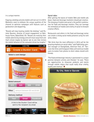 PAGE 23 Mobile Marketer MOBILE OUTLOOK 2014
in a unique manner.
Copying a desktop ad onto mobile will not cut it in 2014.
Marketers need to embrace the unique qualities of the
channel to optimize campaigns with features such as
geolocation and dayparting.
“Brands will stop treating mobile like desktop,” said Pa-
mela Naumes, director of brand engagement at Bolt-
house Farms, Bakersﬁeld, CA. “Brands are evolving their
mobile advertising strategy and will move away from one
that’s driven largely by banner ads to one that mirrors
the mobile behavior of the consumer driven by insights.”
Social video
After getting the basics of mobile Web and mobile ads
down, food and beverage marketers should get creative.
The merging of mobile and social is the perfect combina-
tion for food and beverage retailers. They can leverage
the immediacy of mobile and virality of social to forward
creative efforts.
Restaurants and others in the food and beverage sector
can create a strong social media presence using fun and
witty videos.
“We think that the main difference in 2014 will be the
growing emphasis on social video,” said Todd Leeloy, gen-
eral manager at OrangeSoda, American Fork, UT. “Ser-
vices like Vines and Instagram Video will continue enable
users to evolve from photos to short videos shared with
friends.
“The Food and beverage industry is positioned in a unique
position between artistry and lifestyle,” he said. “There
are opportunities to showcase products and events
through mobile videos that could really drive virality,
loyalty and revenue.”
 