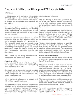 Government builds on mobile apps and Web sites in 2014
By Kari Jensen
F
ollowing some recent successes in leveraging mo-
bile to support various agencies’ outreach efforts,
government will ramp up efforts to optimize exist-
PAGE 24 Mobile Marketer MOBILE OUTLOOK 2014
GOVERNMENT
ing offerings and establish new mobile Web sites and
apps in 2014.
With mobile giving government a way to easily engage
consumers by simplifying, streamlining and enlivening
content, expect agencies and municipalities of all sizes
and levels to begin leveraging mobile in order to keep
pace with businesses.
“Government had some huge successes in using mobile
effectively in 2013,” said Scott Goodstein, founder and
CEO of Revolution Messaging, LLC, Washington, DC.
“[For example,] Text4Baby gave consistent and timely
information to low-income pregnant women, while the
Federal Emergency Management Agency’s text message
shelter look up system gave users the ability to text in
their ZIP codes during a disaster and easily ﬁnd their
closest shelter.
“FEMA’s system was used during several earthquakes,
hurricanes and ﬁres this past year,” he said.
Stepping up mobile
As more consumers rely on their mobile devices, the gov-
ernment is going to have to meet their needs by offering
mobile apps and optimized sites.
“Citizens will start to become more and more frustrated
if our government Web sites are not mobile friendly and
if their user experience does not include a mobile com-
ponent,” Mr. Goodstein said.
In 2014, governments will play catch up to try and meet
their mobilized population’s demands.
Local governments, schools, and special service organi-
zations will need to adopt messaging systems. However,
they are likely to face some challenges with traditional
SMS messaging that could bring about a bigger role for
alternative messaging strategies such as Twitter or Face-
book messaging in government.
“The real challenge to these local governments try-
ing to meet these changing demands is that they will
need to weigh the costs of mobile programs, against
the speed and the reliability of these new services,” Mr.
Goodstein said.
“Simply put busy governments and organizations don’t
have the bandwidth, budget or capacity to deal with the
amount of carrier red-tape to set up and run SMS pro-
grams and will look to cheaper options if the CTIA, MMA,
and carriers don’t get their act together and streamline
the process and bring the costs down,” he said.
“There are so many rules and changes to the MMA play-
book, CTIA’s auditing system, Neustar’s registry, set up
costs, monthly fees, etc. that local governments could
simply use other messaging options. These other options
include 10-digit phone numbers, Twitter, Facebook mes-
saging, and possibly iMessaging in the near future.
Building consumer conﬁdence
The government will continue to need to reassure users
of their privacy, and to safeguard user data, especially in
light of NSA revelations.
“The government needs to assure consumers that new
safeguards are in place for their transactions, for user
data and ecommerce,” said Chad Estes, executive vice
president of product management at Blinq Media, Atlan-
ta. “The government should continue to be a strong ad-
vocate, lowering any barriers that could slow the growth
of mobile, especially when it comes to online taxation.
“The government may even consider developing some
kind of incentive, monetary or not, to increase the adop-
tion of smart mobile devices in order to promote the
growth of this important market,” he said.
“At the bare minimum, make your Web site work on mo-
bile phones and tablet computers,” Revolution Messag-
ing’s Mr. Goodstein said.
 