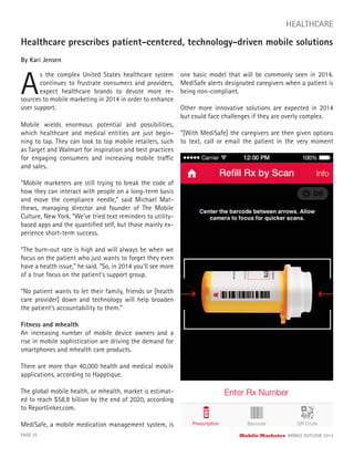 Healthcare prescribes patient-centered, technology-driven mobile solutions
By Kari Jensen
A
s the complex United States healthcare system
continues to frustrate consumers and providers,
expect healthcare brands to devote more re-
PAGE 25 Mobile Marketer MOBILE OUTLOOK 2014
HEALTHCARE
sources to mobile marketing in 2014 in order to enhance
user support.
Mobile wields enormous potential and possibilities,
which healthcare and medical entities are just begin-
ning to tap. They can look to top mobile retailers, such
as Target and Walmart for inspiration and best practices
for engaging consumers and increasing mobile traffic
and sales.
“Mobile marketers are still trying to break the code of
how they can interact with people on a long-term basis
and move the compliance needle,” said Michael Mat-
thews, managing director and founder of The Mobile
Culture, New York. “We’ve tried text reminders to utility-
based apps and the quantiﬁed self, but those mainly ex-
perience short-term success.
“The burn-out rate is high and will always be when we
focus on the patient who just wants to forget they even
have a health issue,” he said. “So, in 2014 you’ll see more
of a true focus on the patient’s support group.
“No patient wants to let their family, friends or [health
care provider] down and technology will help broaden
the patient’s accountability to them.”
Fitness and mhealth
An increasing number of mobile device owners and a
rise in mobile sophistication are driving the demand for
smartphones and mhealth care products.
There are more than 40,000 health and medical mobile
applications, according to Happtique.
The global mobile health, or mhealth, market is estimat-
ed to reach $58.8 billion by the end of 2020, according
to Reportlinker.com.
MediSafe, a mobile medication management system, is
one basic model that will be commonly seen in 2014.
MediSafe alerts designated caregivers when a patient is
being non-compliant.
Other more innovative solutions are expected in 2014
but could face challenges if they are overly complex.
“[With MediSafe] the caregivers are then given options
to text, call or email the patient in the very moment
 